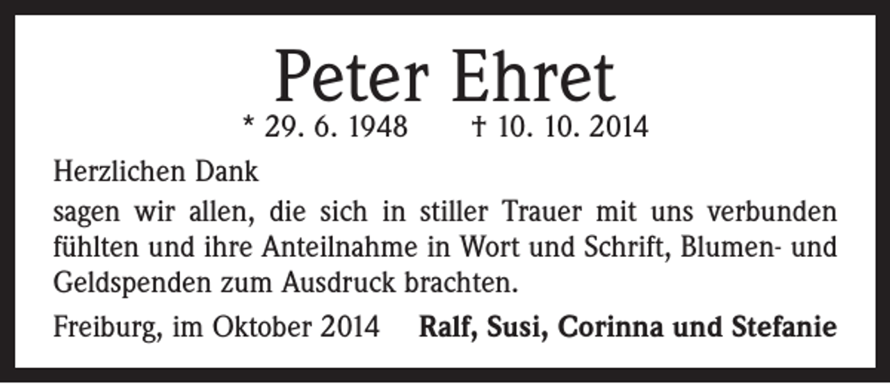 <p>Peter Ehret</p><p>* 29. 6. 1948 † 10. 10. 2014<br />Herzlichen Dank<br />sagen wir allen, die sich in stiller Trauer mit uns verbunden<br />fühlten und ihre Anteilnahme in Wort und Schrift, Blumen- und<br />Geldspenden zum Ausdruck brachten.<br />Freiburg, im Oktober 2014 Ralf, Susi, Corinna und Stefanie</p>