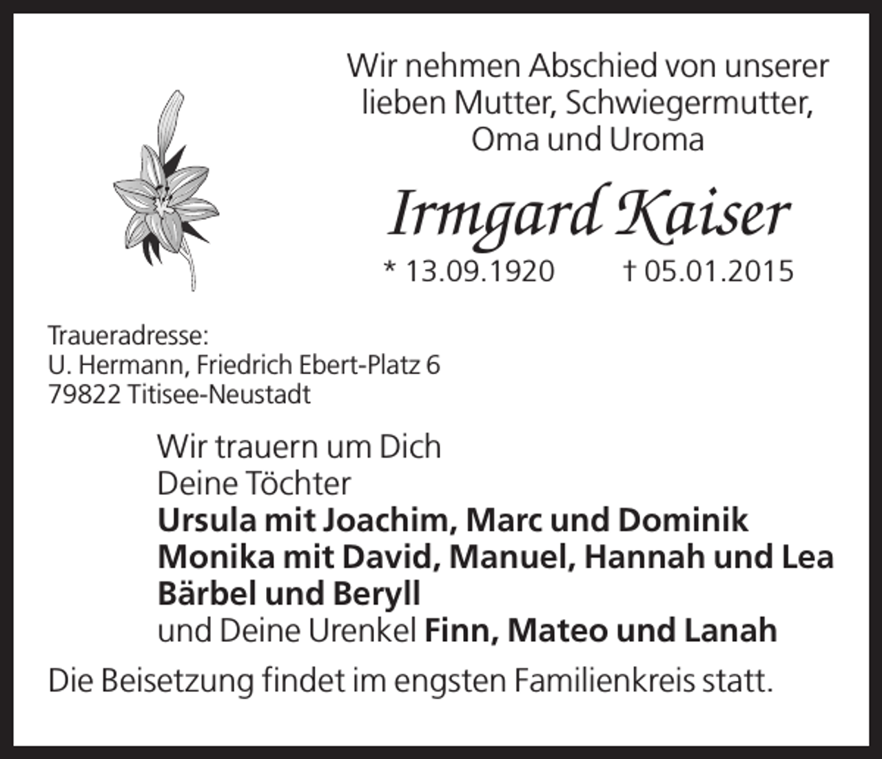 <p>Wir nehmen Abschied von unserer<br />lieben Mutter, Schwiegermutter,<br />Oma und Uroma</p><p>Irmgard Kaiser<br />* 13.09.1920</p><p>† 05.01.2015</p><p>Traueradresse:<br />U. Hermann, Friedrich Ebert-Platz 6<br />79822 Titisee-Neustadt</p><p>Wir trauern um Dich<br />Deine Töchter<br />Ursula mit Joachim, Marc und Dominik<br />Monika mit David, Manuel, Hannah und Lea<br />Bärbel und Beryll<br />und Deine Urenkel Finn, Mateo und Lanah<br />Die Beisetzung findet im engsten Familienkreis statt.</p>