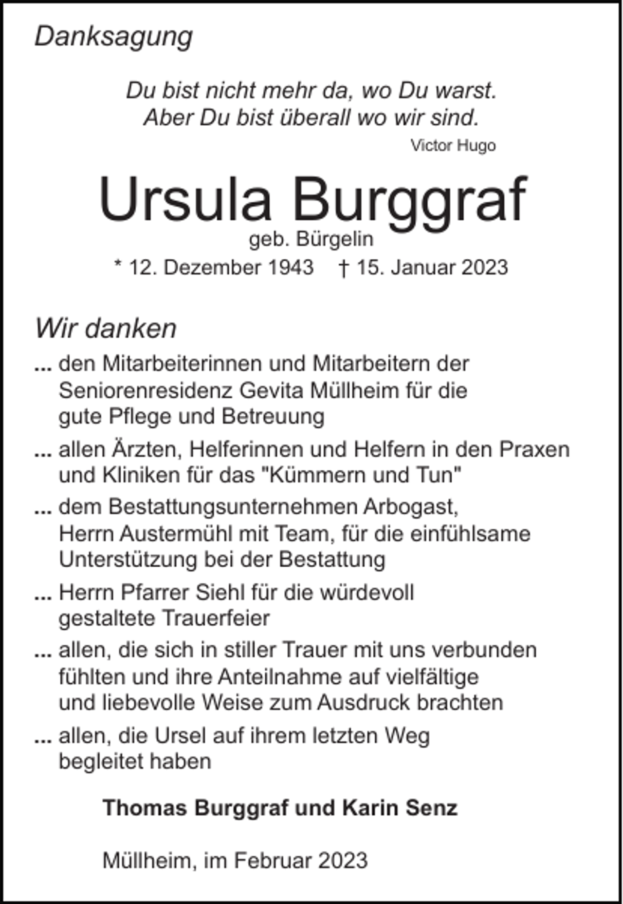 <p>Danksagung<br />Du bist nicht mehr da, wo Du warst.<br />Aber Du bist überall wo wir sind.<br />Victor Hugo</p><p>Ursula Burggraf<br />geb. Bürgelin<br />* 12. Dezember 1943 † 15. Januar 2023</p><p>Wir danken<br />... den Mitarbeiterinnen und Mitarbeitern der<br />Seniorenresidenz Gevita Müllheim für die<br />gute Pflege und Betreuung<br />... allen Ärzten, Helferinnen und Helfern in den Praxen<br />und Kliniken für das "Kümmern und Tun"<br />... dem Bestattungsunternehmen Arbogast,<br />Herrn Austermühl mit Team, für die einfühlsame<br />Unterstützung bei der Bestattung<br />... Herrn Pfarrer Siehl für die würdevoll<br />gestaltete Trauerfeier<br />... allen, die sich in stiller Trauer mit uns verbunden<br />fühlten und ihre Anteilnahme auf vielfältige<br />und liebevolle Weise zum Ausdruck brachten<br />... allen, die Ursel auf ihrem letzten Weg<br />begleitet haben<br />Thomas Burggraf und Karin Senz<br />Müllheim, im Februar 2023</p>