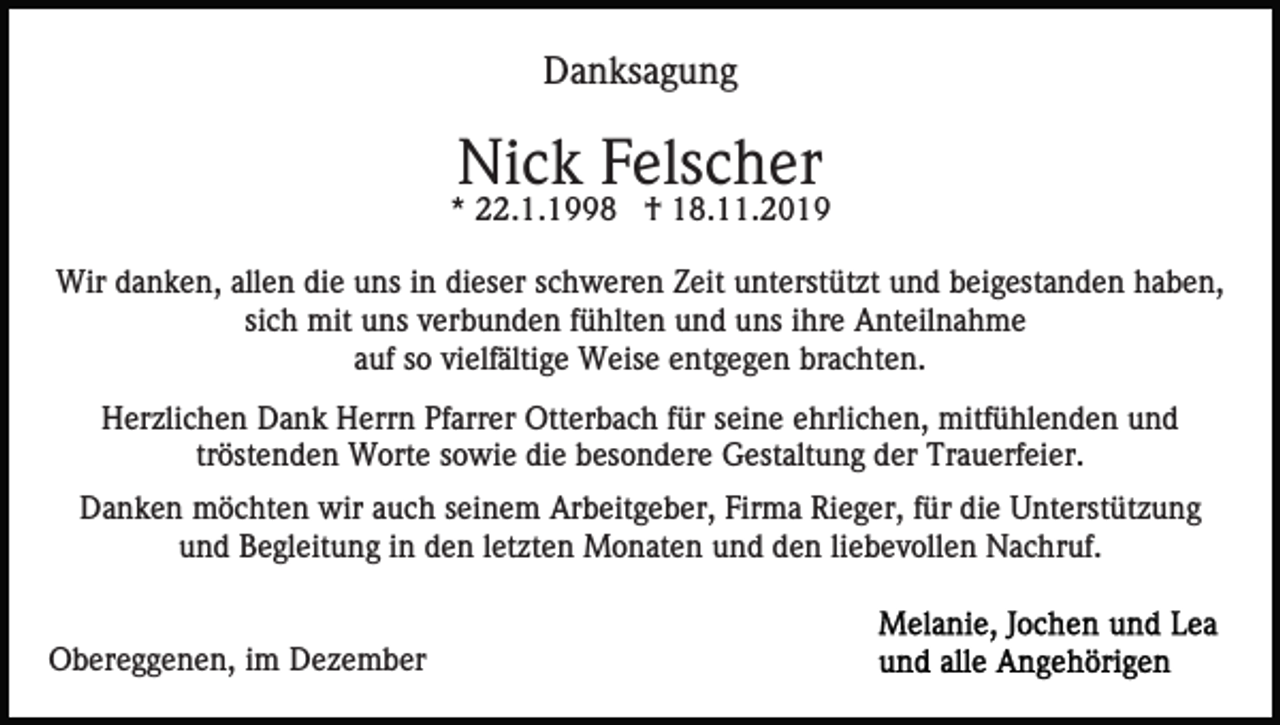 <p>Danksagung</p><p>Nick Felscher<br />* 22.1.1998 † 18.11.2019<br />Wir danken, allen die uns in dieser schweren Zeit unterstützt und beigestanden haben,<br />sich mit uns verbunden fühlten und uns ihre Anteilnahme<br />auf so vielfältige Weise entgegen brachten.<br />Herzlichen Dank Herrn Pfarrer Otterbach für seine ehrlichen, mitfühlenden und<br />tröstenden Worte sowie die besondere Gestaltung der Trauerfeier.<br />Danken möchten wir auch seinem Arbeitgeber, Firma Rieger, für die Unterstützung<br />und Begleitung in den letzten Monaten und den liebevollen Nachruf.</p><p>Obereggenen, im Dezember</p>