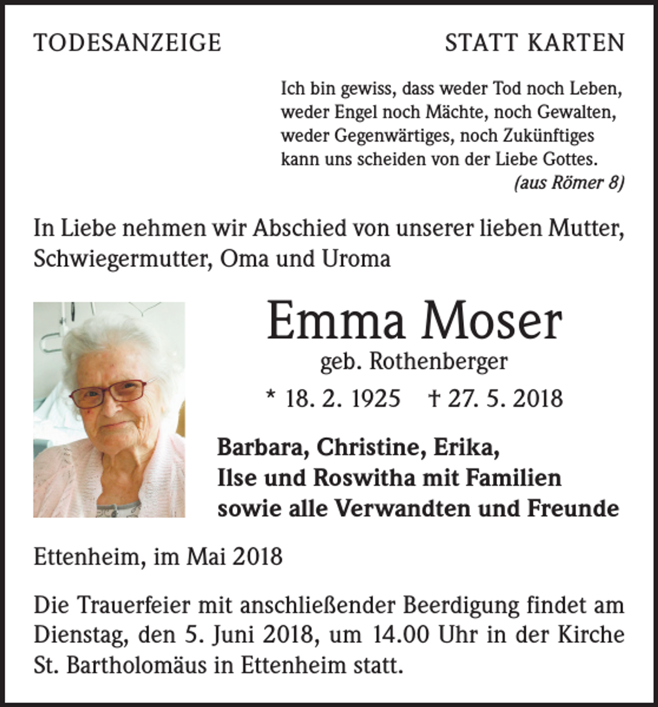 <p>TODESANZEIGE</p><p>STATT KARTEN<br />Ich bin gewiss, dass weder Tod noch Leben,<br />weder Engel noch Mächte, noch Gewalten,<br />weder Gegenwärtiges, noch Zukünftiges<br />kann uns scheiden von der Liebe Gottes.</p><p>(aus Römer 8)</p><p>In Liebe nehmen wir Abschied von unserer lieben Mutter,<br />Schwiegermutter, Oma und Uroma</p><p>Emma Moser</p><p>geb. Rothenberger<br />* 18. 2. 1925 † 27. 5. 2018<br />Barbara, Christine, Erika,<br />Ilse und Roswitha mit Familien<br />sowie alle Verwandten und Freunde<br />Ettenheim, im Mai 2018<br />Die Trauerfeier mit anschließender Beerdigung findet am<br />Dienstag, den 5. Juni 2018, um 14.00 Uhr in der Kirche<br />St. Bartholomäus in Ettenheim statt.</p>