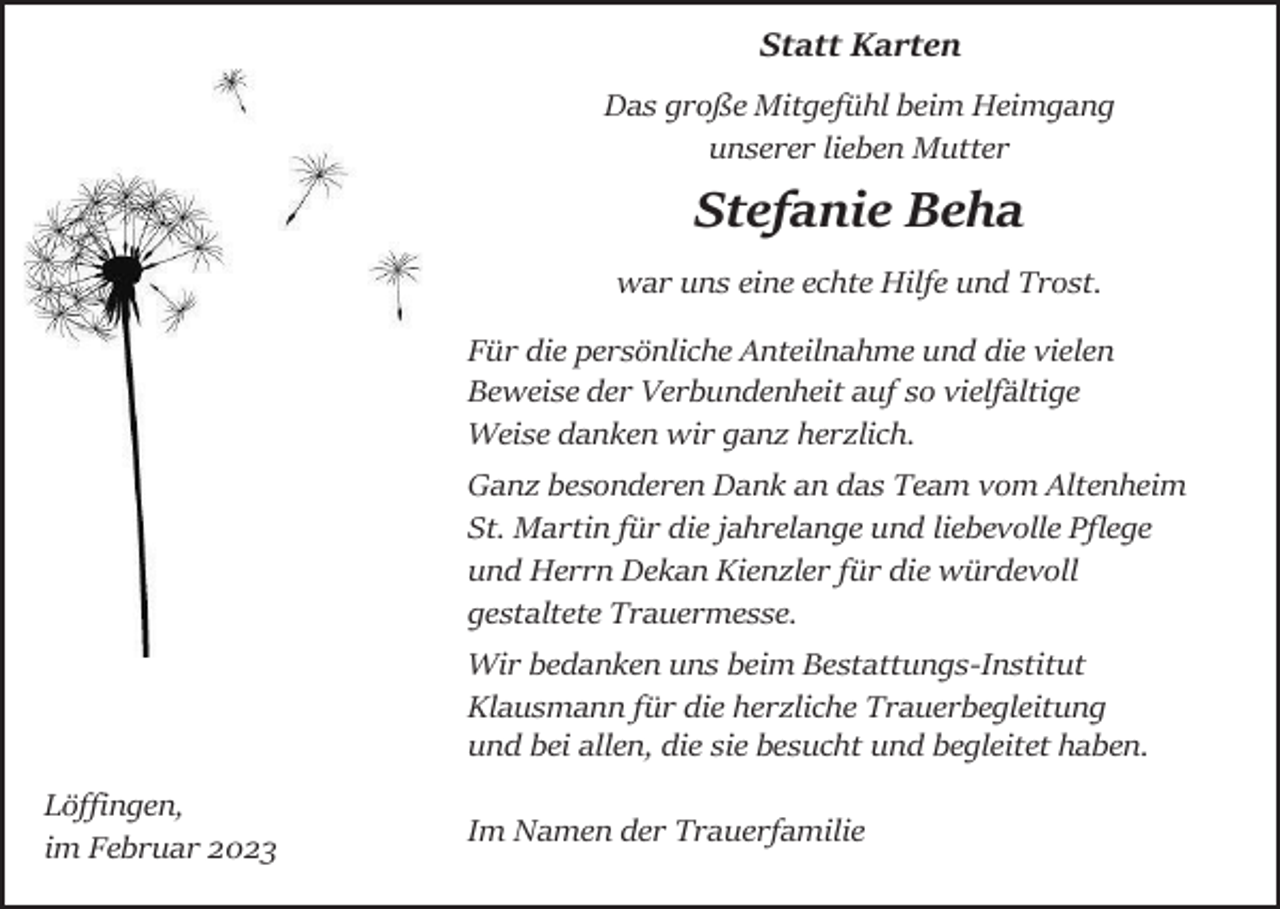 <p>Statt Karten<br />Das große Mitgefühl beim Heimgang<br />unserer lieben Mutter</p><p>Stefanie Beha<br />war uns eine echte Hilfe und Trost.<br />Für die persönliche Anteilnahme und die vielen<br />Beweise der Verbundenheit auf so vielfältige<br />Weise danken wir ganz herzlich.<br />Ganz besonderen Dank an das Team vom Altenheim<br />St. Martin für die jahrelange und liebevolle Pflege<br />und Herrn Dekan Kienzler für die würdevoll<br />gestaltete Trauermesse.<br />Wir bedanken uns beim Bestattungs-Institut<br />Klausmann für die herzliche Trauerbegleitung<br />und bei allen, die sie besucht und begleitet haben.<br />Löffingen,<br />im Februar 2023</p><p>Im Namen der Trauerfamilie</p>