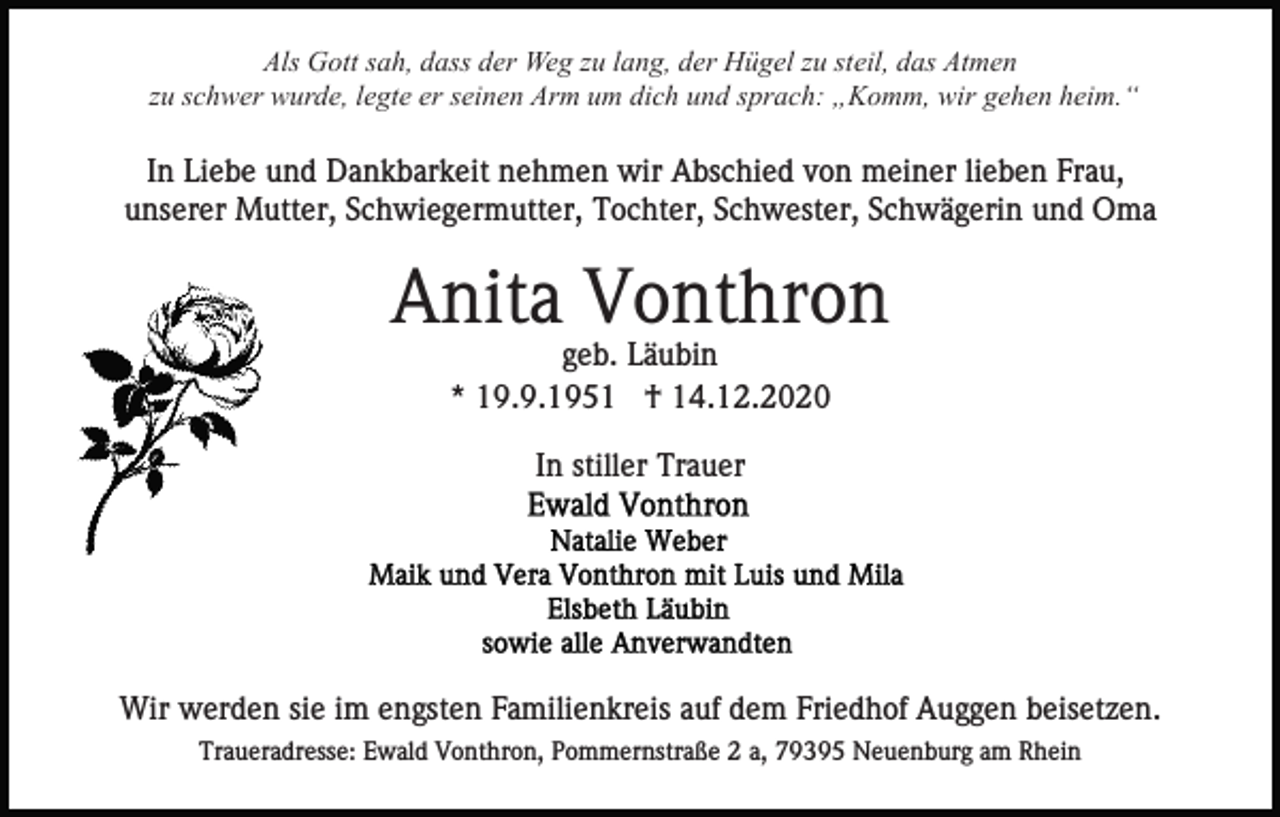 <p>Als Gott sah, dass der Weg zu lang, der Hügel zu steil, das Atmen<br />zu schwer wurde, legte er seinen Arm um dich und sprach: „Komm, wir gehen heim.“</p><p>In Liebe und Dankbarkeit nehmen wir Abschied von meiner lieben Frau,<br />unserer Mutter, Schwiegermutter, Tochter, Schwester, Schwägerin und Oma</p><p>Anita Vonthron<br />geb. Läubin<br />* 19.9.1951 † 14.12.2020<br />In stiller Trauer</p><p>Wir werden sie im engsten Familienkreis auf dem Friedhof Auggen beisetzen.<br />Traueradresse: Ewald Vonthron, Pommernstraße 2 a, 79395 Neuenburg am Rhein</p>