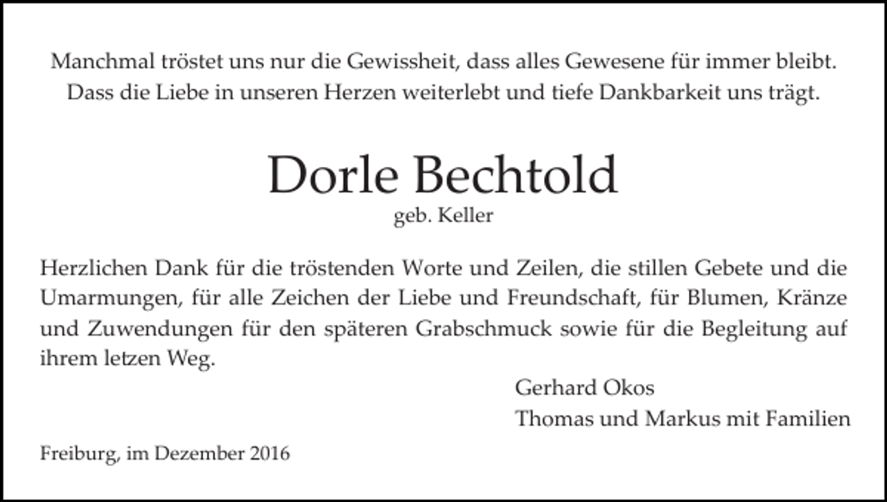 <p>Manchmal tröstet uns nur die Gewissheit, dass alles Gewesene für immer bleibt.<br />Dass die Liebe in unseren Herzen weiterlebt und tiefe Dankbarkeit uns trägt.</p><p>Dorle Bechtold<br />geb. Keller</p><p>Herzlichen Dank für die tröstenden Worte und Zeilen, die stillen Gebete und die<br />Umarmungen, für alle Zeichen der Liebe und Freundschaft, für Blumen, Kränze<br />und Zuwendungen für den späteren Grabschmuck sowie für die Begleitung auf<br />ihrem le�en Weg.<br />Gerhard Okos<br />Thomas und Markus mit Familien<br />Freiburg, im Dezember 2016</p>