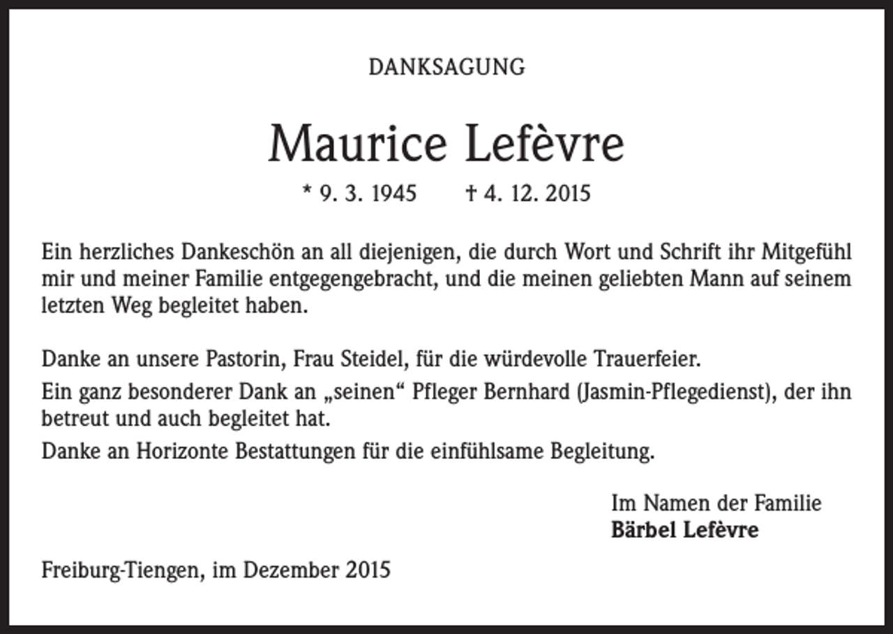 <p>DANKSAGUNG</p><p>Maurice Lefèvre<br />* 9. 3. 1945 † 4. 12. 2015<br />Ein herzliches Dankeschön an all diejenigen, die durch Wort und Schrift ihr Mitgefühl<br />mir und meiner Familie entgegengebracht, und die meinen geliebten Mann auf seinem<br />letzten Weg begleitet haben.<br />Danke an unsere Pastorin, Frau Steidel, für die würdevolle Trauerfeier.<br />Ein ganz besonderer Dank an „seinen“ Pfleger Bernhard (Jasmin-Pflegedienst), der ihn<br />betreut und auch begleitet hat.<br />Danke an Horizonte Bestattungen für die einfühlsame Begleitung.<br />Im Namen der Familie<br />Bärbel Lefèvre<br />Freiburg-Tiengen, im Dezember 2015</p>