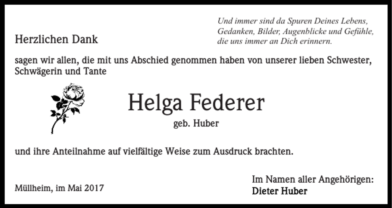 <p>Herzlichen Dank</p><p>Und immer sind da Spuren Deines Lebens,<br />Gedanken, Bilder, Augenblicke und Gefühle,<br />die uns immer an Dich erinnern.</p><p>sagen wir allen, die mit uns Abschied genommen haben von unserer lieben Schwester,<br />Schwägerin und Tante</p><p>Helga Federer<br />geb. Huber<br />und ihre Anteilnahme auf vielfältige Weise zum Ausdruck brachten.<br />Im Namen aller Angehörigen:<br />Müllheim, im Mai 2017</p>