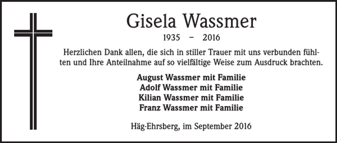 <p>Gisela Wassmer<br />1935 – 2016</p><p>Herzlichen Dank allen, die sich in stiller Trauer mit uns verbunden fühlten und Ihre Anteilnahme auf so vielfältige Weise zum Ausdruck brachten.<br />August Wassmer mit Familie<br />Adolf Wassmer mit Familie<br />Kilian Wassmer mit Familie<br />Franz Wassmer mit Familie<br />Häg-Ehrsberg, im September 2016</p>