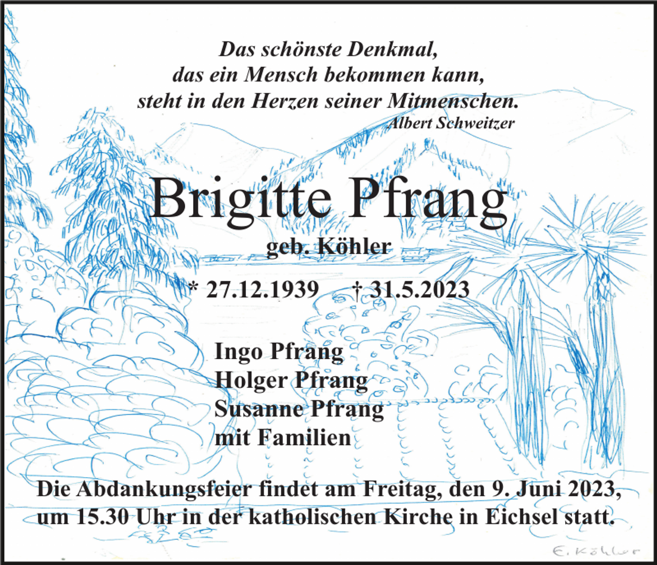 <p>Das schönste Denkmal,<br />das ein Mensch bekommen kann,<br />steht in den Herzen seiner Mitmenschen.<br />Albert Schweitzer</p><p>Brigitte Pfrang<br />geb. Köhler<br />* 27.12.1939</p><p>† 31.5.2023</p><p>Ingo Pfrang<br />Holger Pfrang<br />Susanne Pfrang<br />mit Familien<br />Die Abdankungsfeier findet am Freitag, den 9. Juni 2023,<br />um 15.30 Uhr in der katholischen Kirche in Eichsel statt.</p>