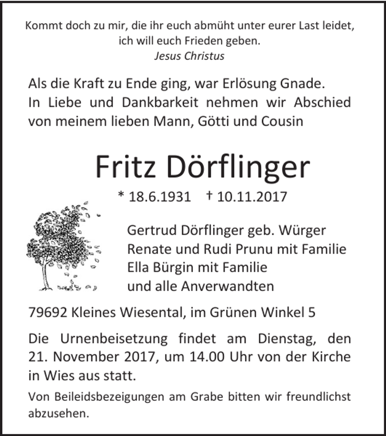 <p>Kommt doch zu mir, die ihr euch abmüht unter eurer Last leidet,<br />ich will euch Frieden geben.<br />Jesus Christus</p><p>Als die Kraft zu Ende ging, war Erlösung Gnade.<br />In Liebe und Dankbarkeit nehmen wir Abschied<br />von meinem lieben Mann, Götti und Cousin</p><p>Fritz Dörflinger<br />* 18.6.1931 † 10.11.2017</p><p>Gertrud Dörflinger geb. Würger<br />Renate und Rudi Prunu mit Familie<br />Ella Bürgin mit Familie<br />und alle Anverwandten<br />79692 Kleines Wiesental, im Grünen Winkel 5<br />Die Urnenbeisetzung findet am Dienstag, den<br />21. November 2017, um 14.00 Uhr von der Kirche<br />in Wies aus statt.<br />Von Beileidsbezeigungen am Grabe bitten wir freundlichst<br />abzusehen.</p>