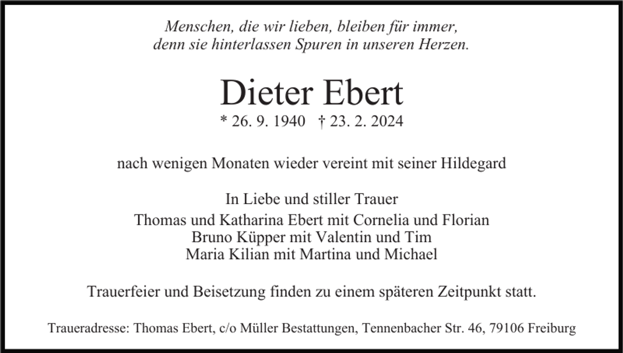 Menschen, die wir lieben, bleiben für immer,
denn sie hinterlassen Spuren in unseren Herzen.
Dieter Ebert
* 26. 9. 1940 † 23. 2. 2024
nach wenigen Monaten wieder vereint mit seiner Hildegard
In Liebe und stiller Trauer
Thomas und Katharina Ebert mit Cornelia und Florian
Bruno Küpper mit Valentin und Tim
Maria Kilian mit Martina und Michael
Trauerfeier und Beisetzung finden zu einem späteren Zeitpunkt statt.
Traueradresse: Thomas Ebert, c/o Müller Bestattungen, Tennenbacher Str. 46, 79106 Freiburg