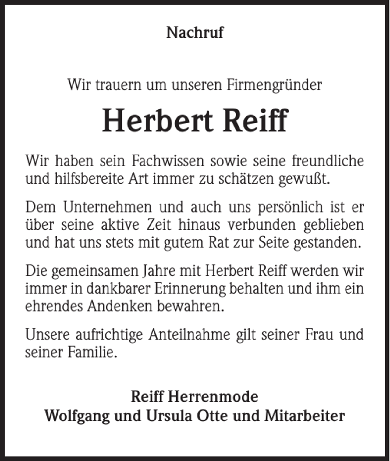 <p>Nachruf<br />Wir trauern um unseren Firmengründer</p><p>Herbert Reiff<br />Wir haben sein Fachwissen sowie seine freundliche<br />und hilfsbereite Art immer zu schätzen gewußt.<br />Dem Unternehmen und auch uns persönlich ist er<br />über seine aktive Zeit hinaus verbunden geblieben<br />und hat uns stets mit gutem Rat zur Seite gestanden.<br />Die gemeinsamen Jahre mit Herbert Reiff werden wir<br />immer in dankbarer Erinnerung behalten und ihm ein<br />ehrendes Andenken bewahren.<br />Unsere aufrichtige Anteilnahme gilt seiner Frau und<br />seiner Familie.<br />Reiff Herrenmode<br />Wolfgang und Ursula Otte und Mitarbeiter</p>
