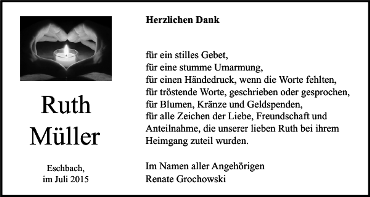 <p>Herzlichen Dank</p><p>Ruth<br />Müller<br />Eschbach,<br />im Juli 2015</p><p>für ein stilles Gebet,<br />für eine stumme Umarmung,<br />für einen Händedruck, wenn die Worte fehlten,<br />für tröstende Worte, geschrieben oder gesprochen,<br />für Blumen, Kränze und Geldspenden,<br />für alle Zeichen der Liebe, Freundschaft und<br />Anteilnahme, die unserer lieben Ruth bei ihrem<br />Heimgang zuteil wurden.<br />Im Namen aller Angehörigen<br />Renate Grochowski</p>