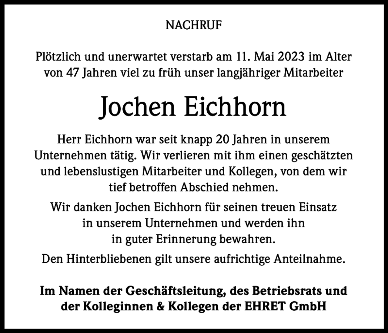 <p>NACHRUF<br />Plötzlich und unerwartet verstarb am 11. Mai 2023 im Alter<br />von 47 Jahren viel zu früh unser langjähriger Mitarbeiter</p><p>Jochen Eichhorn<br />Herr Eichhorn war seit knapp 20 Jahren in unserem<br />Unternehmen tätig. Wir verlieren mit ihm einen geschätzten<br />und lebenslustigen Mitarbeiter und Kollegen, von dem wir<br />tief betroffen Abschied nehmen.<br />Wir danken Jochen Eichhorn für seinen treuen Einsatz<br />in unserem Unternehmen und werden ihn<br />in guter Erinnerung bewahren.<br />Den Hinterbliebenen gilt unsere aufrichtige Anteilnahme.<br />Im Namen der Geschäftsleitung, des Betriebsrats und<br />der Kolleginnen &amp; Kollegen der EHRET GmbH</p>