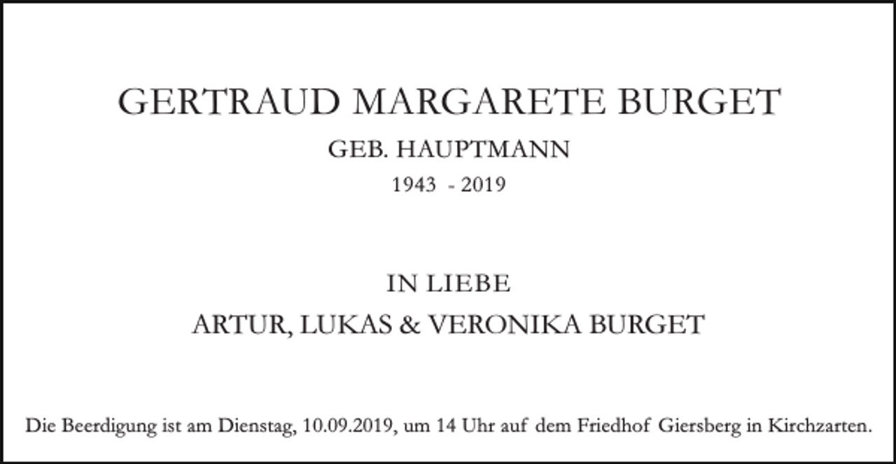 <p>GERTRAUD MARGARETE BURGET<br />GEB. HAUPTMANN<br />1943 - 2019</p><p>IN LIEBE</p><p>ARTUR, LUKAS &amp; VERONIKA BURGET<br />Die Beerdigung ist am Dienstag, 10.09.2019, um 14 Uhr auf dem Friedhof Giersberg in Kirchzarten.</p>
