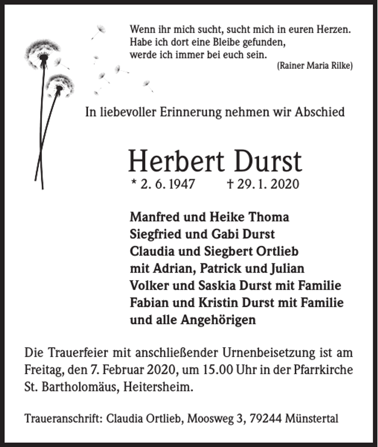 <p>Wenn ihr mich sucht, sucht mich in euren Herzen.<br />Habe ich dort eine Bleibe gefunden,<br />werde ich immer bei euch sein.<br />(Rainer Maria Rilke)</p><p>In liebevoller Erinnerung nehmen wir Abschied</p><p>Herbert Durst<br />* 2. 6. 1947</p><p>† 29. 1. 2020</p><p>Manfred und Heike Thoma<br />Siegfried und Gabi Durst<br />Claudia und Siegbert Ortlieb<br />mit Adrian, Patrick und Julian<br />Volker und Saskia Durst mit Familie<br />Fabian und Kristin Durst mit Familie<br />und alle Angehörigen<br />Die Trauerfeier mit anschließender Urnenbeisetzung ist am<br />Freitag, den 7. Februar 2020, um 15.00 Uhr in der Pfarrkirche<br />St. Bartholomäus, Heitersheim.<br />Traueranschrift: Claudia Ortlieb, Moosweg 3, 79244 Münstertal</p>