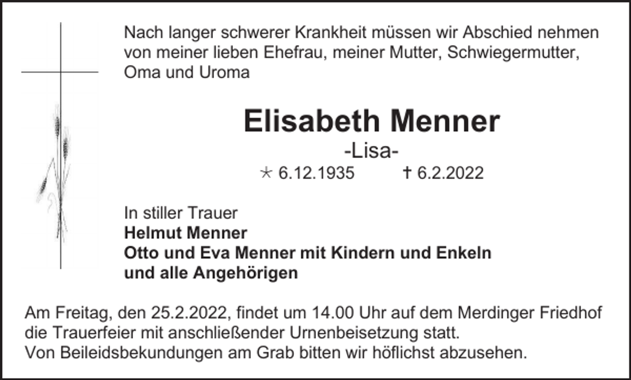 <p>Nach langer schwerer Krankheit müssen wir Abschied nehmen<br />von meiner lieben Ehefrau, meiner Mutter, Schwiegermutter,<br />Oma und Uroma</p><p>Elisabeth Menner<br />-Lisa 6.12.1935</p><p> 6.2.2022</p><p>In stiller Trauer<br />Helmut Menner<br />Otto und Eva Menner mit Kindern und Enkeln<br />und alle Angehörigen<br />Am Freitag, den 25.2.2022, findet um 14.00 Uhr auf dem Merdinger Friedhof<br />die Trauerfeier mit anschließender Urnenbeisetzung statt.<br />Von Beileidsbekundungen am Grab bitten wir höflichst abzusehen.</p>