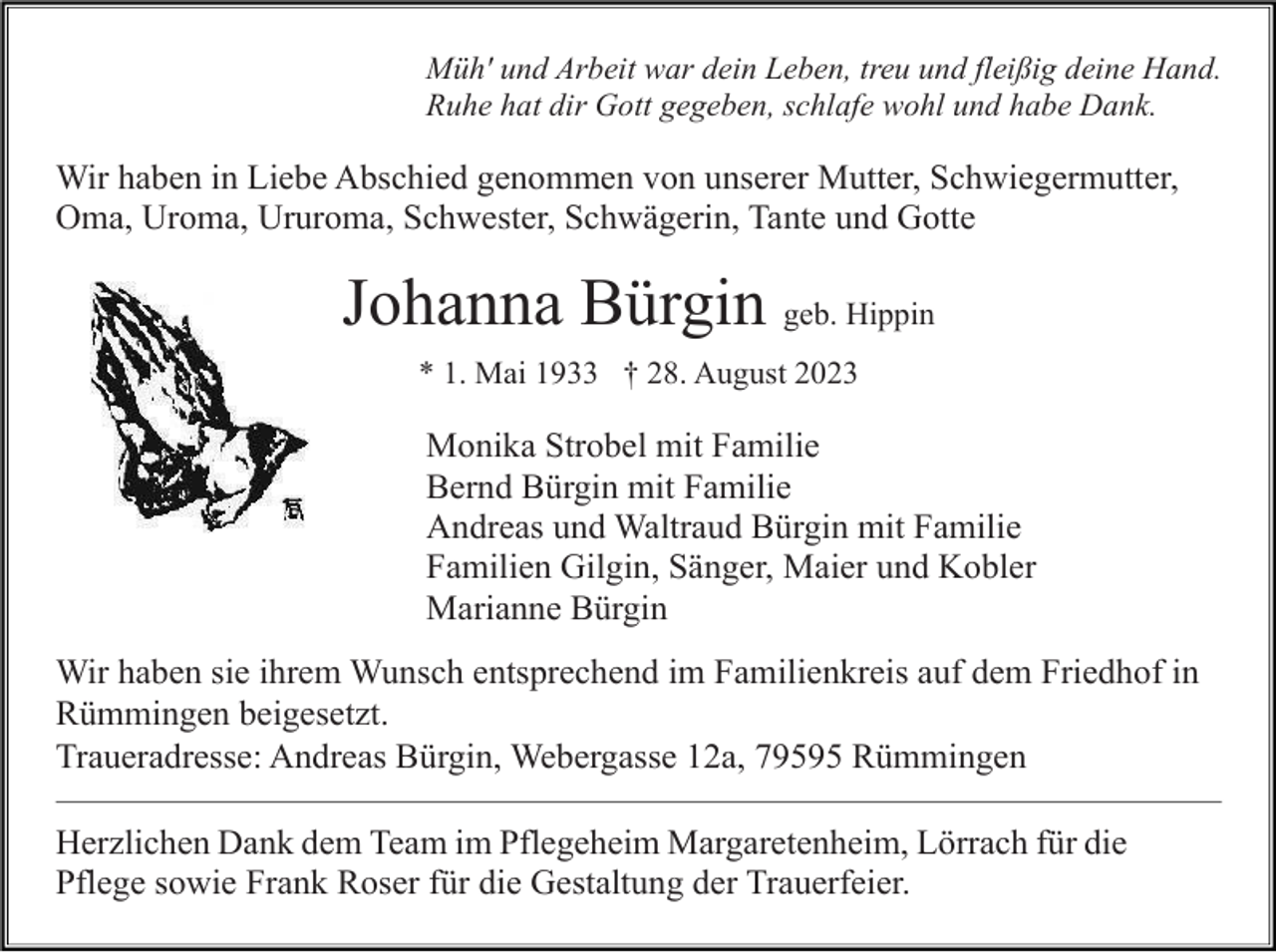 <p>Müh' und Arbeit war dein Leben, treu und fleißig deine Hand.<br />Ruhe hat dir Gott gegeben, schlafe wohl und habe Dank.</p><p>Wir haben in Liebe Abschied genommen von unserer Mutter, Schwiegermutter,<br />Oma, Uroma, Ururoma, Schwester, Schwägerin, Tante und Gotte</p><p>Johanna Bürgin geb. Hippin<br />* 1. Mai 1933 † 28. August 2023</p><p>Monika Strobel mit Familie<br />Bernd Bürgin mit Familie<br />Andreas und Waltraud Bürgin mit Familie<br />Familien Gilgin, Sänger, Maier und Kobler<br />Marianne Bürgin<br />Wir haben sie ihrem Wunsch entsprechend im Familienkreis auf dem Friedhof in<br />Rümmingen beigesetzt.<br />Traueradresse: Andreas Bürgin, Webergasse 12a, 79595 Rümmingen<br />Herzlichen Dank dem Team im Pflegeheim Margaretenheim, Lörrach für die<br />Pflege sowie Frank Roser für die Gestaltung der Trauerfeier.</p>