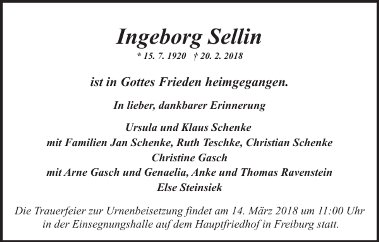 <p>IIngeborg<br />n g e b or g Sellin<br />S elli n<br />** 115.<br />7. 11920<br />2. 22018<br />5. 7.<br />9 2 0 †† 220.<br />0. 2.<br />018</p><p>ist iinn Gottes<br />G ott es Frieden<br />Fri e d e n heimgegangen.<br />h ei mg e g a n g e n.<br />In<br />I n lilieber,<br />e b er, dankbarer<br />d a n k b ar er Erinnerung<br />Eri n n er u n g<br />Urs ul a uund<br />n d Kl<br />a us SSchenke<br />c he n ke<br />Ursula<br />Klaus<br />mit FFamilien<br />a mili e n JJan<br />a n SSchenke,<br />c h e n k e, Ruth<br />R ut h Teschke,<br />Tes c h k e, Christian<br />C hristi a n SSchenke<br />c he n ke<br />mit<br />CChristine<br />hristi n e Gasch<br />G as c h<br />mit Ar<br />n e GGasch<br />as c h uund<br />n d GGenaelia,<br />e n a eli a, Anke<br />A n k e und<br />u n d Thomas<br />T h o m as Ravenstein<br />R a v e nst ei n<br />mit<br />Arne<br />Els e StSteinsiek<br />ei nsi e k<br />Else<br />Die<br />Di<br />e TrTrauerfeier<br />a u erf ei er z zur<br />ur Ur<br />Urnenbeisetzung<br />n e n b eis etz u n g fifindet<br />n d et aam<br />m 114.<br />4. März<br />M ärz 2018<br />2 0 1 8 um<br />u m 11:00<br />: Uhr<br />U hr<br />i n der<br />d er Einsegnungshalle<br />Ei ns e g n u n gs h all e auf<br />auf ddem<br />e m Hauptfriedhof<br />H a u ptfri e d h of iin<br />n Freiburg<br />F r ei b ur g st<br />att.<br />in<br />statt.</p>