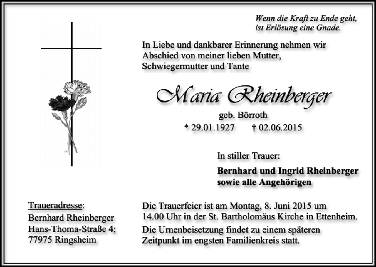 <p>Wenn die Kraft zu Ende geht,<br />ist Erlösung eine Gnade.</p><p>In Liebe und dankbarer Erinnerung nehmen wir<br />Abschied von meiner lieben Mutter,<br />Schwiegermutter und Tante</p><p>Maria Rheinberger<br />geb. Börroth<br />* 29.01.1927<br />† 02.06.2015<br />In stiller Trauer:<br />Bernhard und Ingrid Rheinberger<br />sowie alle Angehörigen<br />Traueradresse:<br />Bernhard Rheinberger<br />Hans-Thoma-Straße 4;<br />77975 Ringsheim</p><p>Die Trauerfeier ist am Montag, 8. Juni 2015 um<br />14.00 Uhr in der St. Bartholomäus Kirche in Ettenheim.<br />Die Urnenbeisetzung findet zu einem späteren<br />Zeitpunkt im engsten Familienkreis statt.</p>