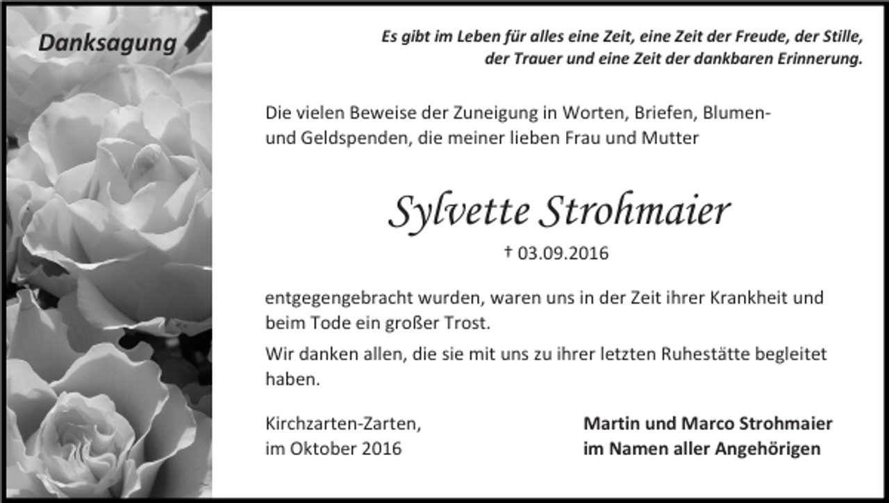 <p>Danksagung</p><p>Es gibt im Leben für alles eine Zeit, eine Zeit der Freude, der Stille,<br />der Trauer und eine Zeit der dankbaren Erinnerung.</p><p>Die vielen Beweise der Zuneigung in Worten, Briefen, Blumenund Geldspenden, die meiner lieben Frau und Mutter</p><p>Sylvette Strohmaier<br />† 03.09.2016<br />entgegengebracht wurden, waren uns in der Zeit ihrer Krankheit und<br />beim Tode ein großer Trost.<br />Wir danken allen, die sie mit uns zu ihrer letzten Ruhestätte begleitet<br />haben.<br />Kirchzarten-Zarten,<br />im Oktober 2016</p><p>Martin und Marco Strohmaier<br />im Namen aller Angehörigen</p>