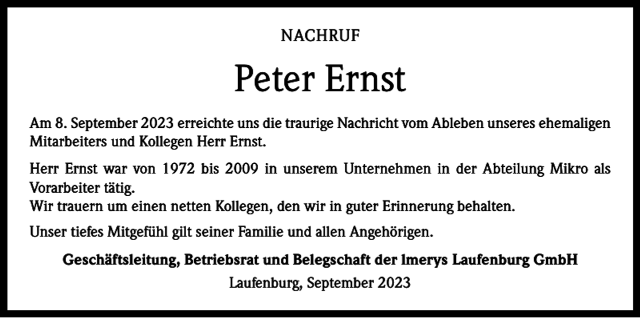 <p>NACHRUF</p><p>Peter Ernst<br />Am 8. September 2023 erreichte uns die traurige Nachricht vom Ableben unseres e­ hemaligen<br />Mitarbeiters und Kollegen Herr Ernst.<br />Herr Ernst war von 1972 bis 2009 in unserem Unternehmen in der Abteilung Mikro als<br />Vorarbeiter tätig.<br />Wir trauern um einen netten Kollegen, den wir in guter Erinnerung behalten.<br />Unser tiefes Mitgefühl gilt seiner Familie und allen Angehörigen.<br />Geschäftsleitung, Betriebsrat und Belegschaft der lmerys Laufenburg GmbH<br />Laufenburg, September 2023</p>