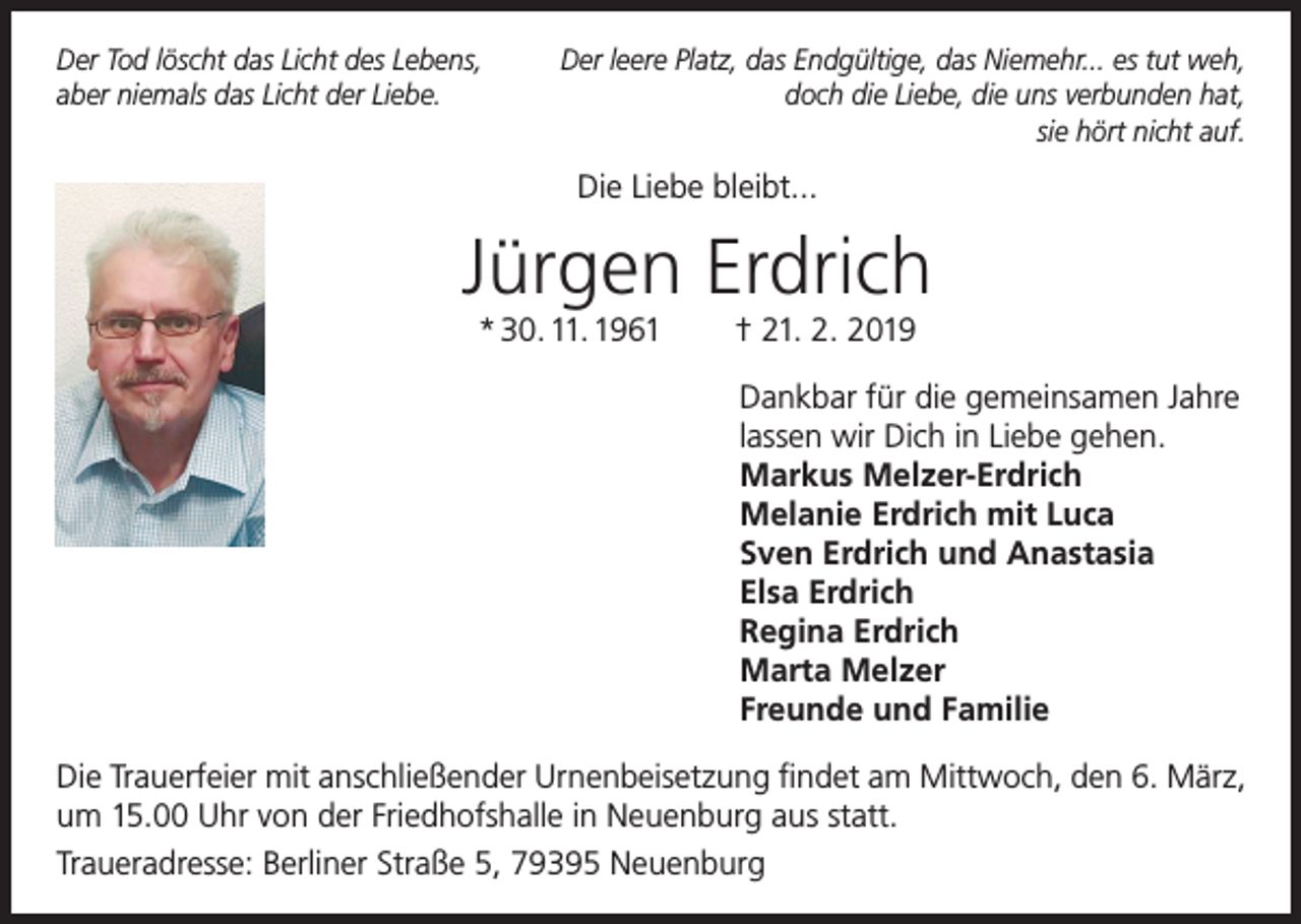 <p>Der Tod löscht das Licht des Lebens,<br />aber niemals das Licht der Liebe.</p><p>Der leere Platz, das Endgültige, das Niemehr... es tut weh,<br />doch die Liebe, die uns verbunden hat,<br />sie hört nicht auf.</p><p>Die Liebe bleibt...</p><p>Jürgen Erdrich<br />* 30. 11. 1961</p><p>† 21. 2. 2019<br />Dankbar für die gemeinsamen Jahre<br />lassen wir Dich in Liebe gehen.<br />Markus Melzer-Erdrich<br />Melanie Erdrich mit Luca<br />Sven Erdrich und Anastasia<br />Elsa Erdrich<br />Regina Erdrich<br />Marta Melzer<br />Freunde und Familie</p><p>Die Trauerfeier mit anschließender Urnenbeisetzung findet am Mittwoch, den 6. März,<br />um 15.00 Uhr von der Friedhofshalle in Neuenburg aus statt.<br />Traueradresse: Berliner Straße 5, 79395 Neuenburg</p>