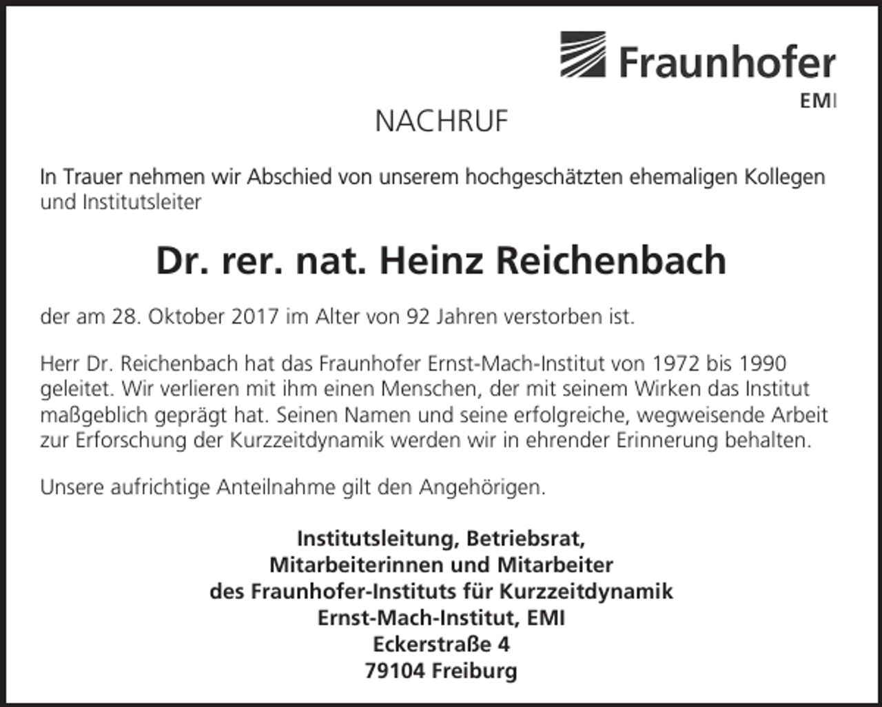 <p>NACHRUF<br />In Trauer nehmen wir Abschied von unserem hochgeschätzten ehemaligen Kollegen<br />und Institutsleiter</p><p>Dr. rer. nat. Heinz Reichenbach<br />der am 28. Oktober 2017 im Alter von 92 Jahren verstorben ist.<br />Herr Dr. Reichenbach hat das Fraunhofer Ernst-Mach-Institut von 1972 bis 1990<br />geleitet. Wir verlieren mit ihm einen Menschen, der mit seinem Wirken das Institut<br />maßgeblich geprägt hat. Seinen Namen und seine erfolgreiche, wegweisende Arbeit<br />zur Erforschung der Kurzzeitdynamik werden wir in ehrender Erinnerung behalten.<br />Unsere aufrichtige Anteilnahme gilt den Angehörigen.<br />Institutsleitung, Betriebsrat,<br />Mitarbeiterinnen und Mitarbeiter<br />des Fraunhofer-Instituts für Kurzzeitdynamik<br />Ernst-Mach-Institut, EMI<br />Eckerstraße 4<br />79104 Freiburg</p>