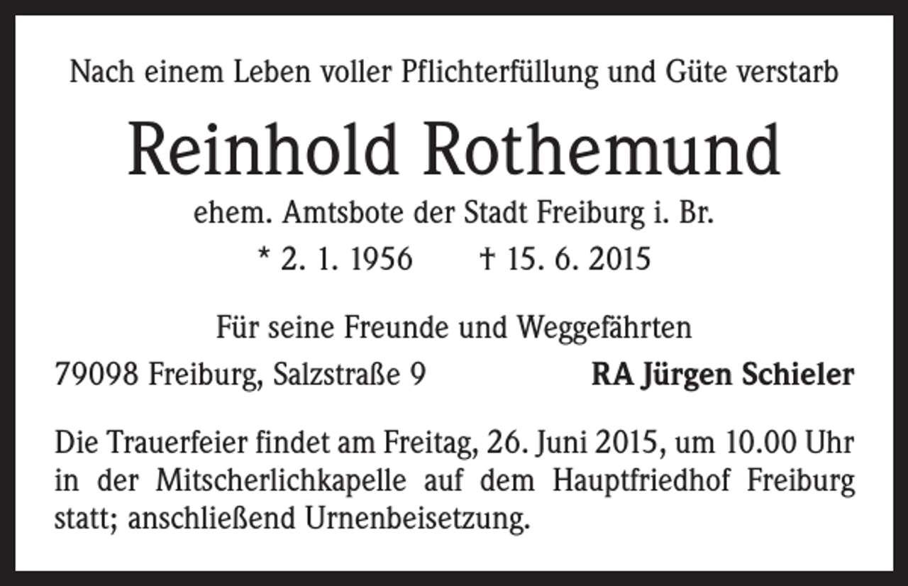 <p>Nach einem Leben voller Pflichterfüllung und Güte verstarb</p><p>Reinhold Rothemund<br />ehem. Amtsbote der Stadt Freiburg i. Br.<br />* 2. 1. 1956 † 15. 6. 2015</p><p>Für seine Freunde und Weggefährten<br />79098 Freiburg, Salzstraße 9<br />RA Jürgen Schieler<br />Die Trauerfeier findet am Freitag, 26. Juni 2015, um 10.00 Uhr<br />in der Mitscherlichkapelle auf dem Hauptfriedhof Freiburg<br />statt; anschließend Urnenbeisetzung.</p>