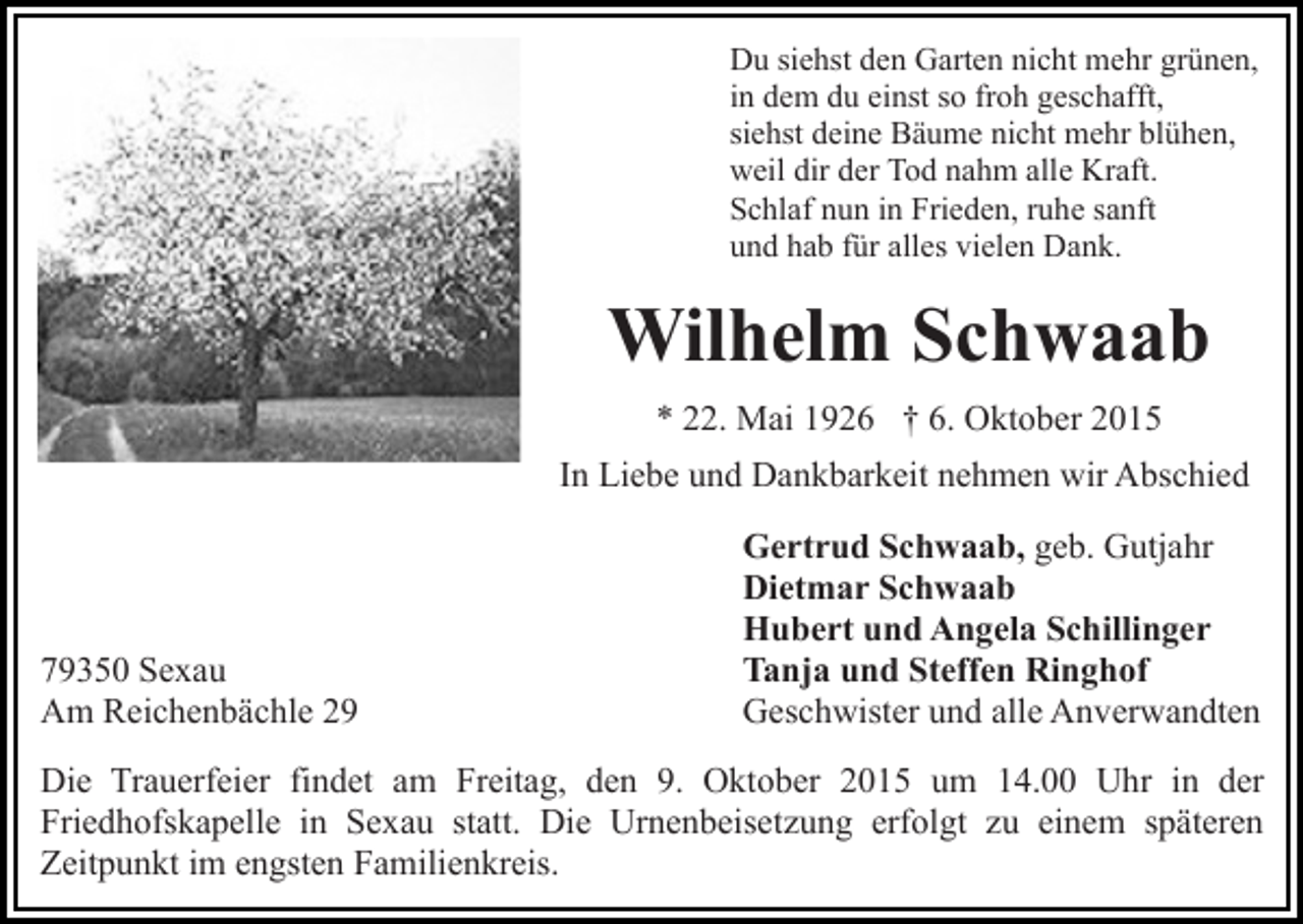 <p>Du siehst den Garten nicht mehr grünen,<br />in dem du einst so froh geschafft,<br />siehst deine Bäume nicht mehr blühen,<br />weil dir der Tod nahm alle Kraft.<br />Schlaf nun in Frieden, ruhe sanft<br />und hab für alles vielen Dank.</p><p>Wilhelm Schwaab<br />* 22. Mai 1926 † 6. Oktober 2015<br />In Liebe und Dankbarkeit nehmen wir Abschied</p><p>79350 Sexau<br />Am Reichenbächle 29</p><p>Gertrud Schwaab, geb. Gutjahr<br />Dietmar Schwaab<br />Hubert und Angela Schillinger<br />Tanja und Steffen Ringhof<br />Geschwister und alle Anverwandten</p><p>Die Trauerfeier findet am Freitag, den 9. Oktober 2015 um 14.00 Uhr in der<br />Friedhofskapelle in Sexau statt. Die Urnenbeisetzung erfolgt zu einem späteren<br />Zeitpunkt im engsten Familienkreis.</p>