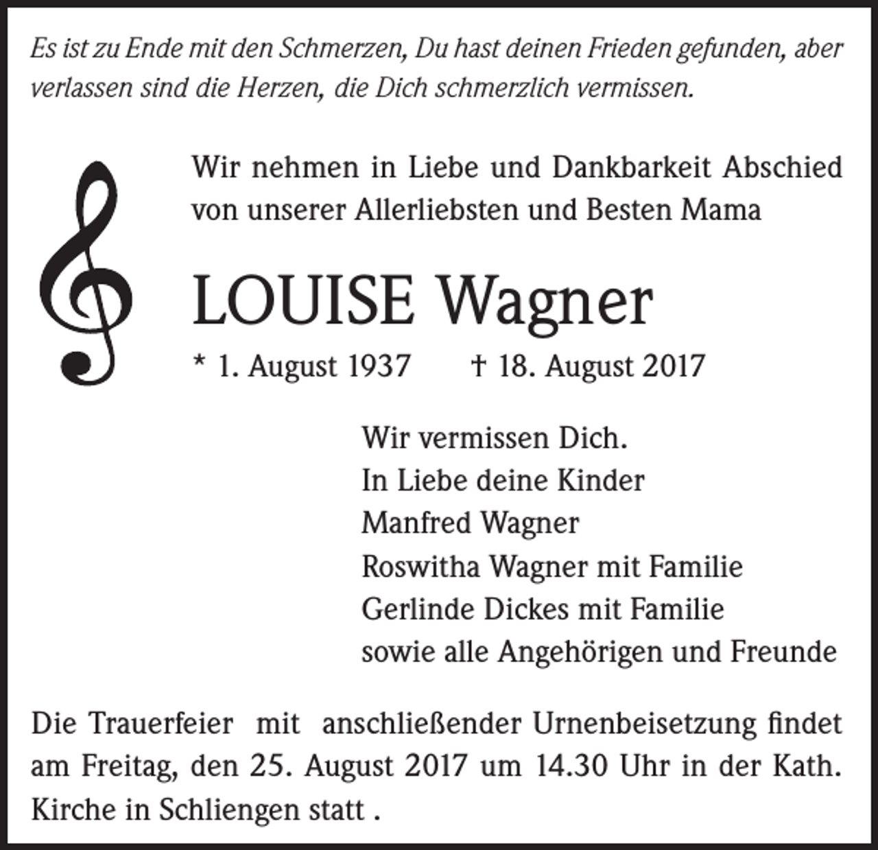<p>Es ist zu Ende mit den Schmerzen, Du hast deinen Frieden gefunden, aber<br />verlassen sind die Herzen, die Dich schmerzlich vermissen.</p><p>Wir nehmen in Liebe und Dankbarkeit Abschied<br />von unserer Allerliebsten und Besten Mama</p><p>LOUISE Wagner<br />* 1. August 1937</p><p>† 18. August 2017</p><p>Wir vermissen Dich.<br />In Liebe deine Kinder<br />Manfred Wagner<br />Roswitha Wagner mit Familie<br />Gerlinde Dickes mit Familie<br />sowie alle Angehörigen und Freunde<br />Die Trauerfeier mit anschließender Urnenbeisetzung findet<br />am Freitag, den 25. August 2017 um 14.30 Uhr in der Kath.<br />Kirche in Schliengen statt .</p>