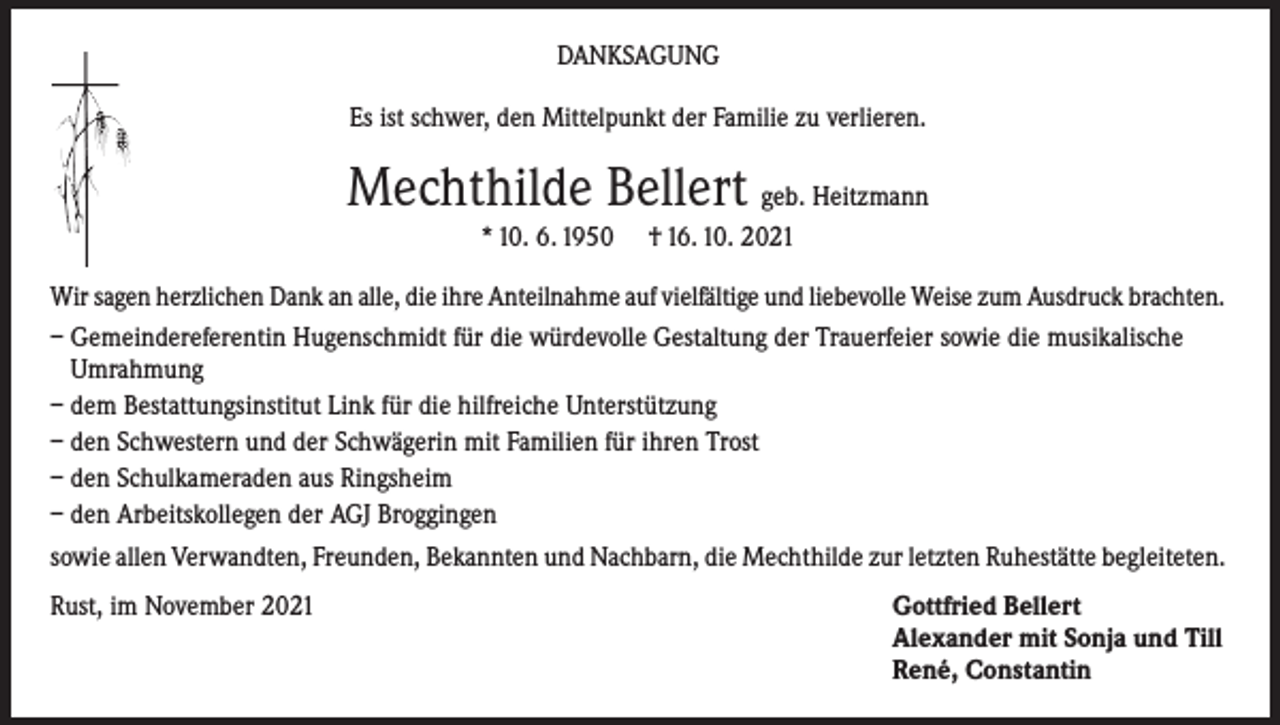 <p>DANKSAGUNG<br />Es ist schwer, den Mittelpunkt der Familie zu verlieren.</p><p>Mechthilde Bellert geb. Heitzmann<br />* 10. 6. 1950</p><p>† 16. 10. 2021</p><p>Wir sagen herzlichen Dank an alle, die ihre Anteilnahme auf vielfältige und liebevolle Weise zum Ausdruck brachten.<br />– Gemeindereferentin Hugenschmidt für die würdevolle Gestaltung der Trauerfeier sowie die musikalische<br />Umrahmung<br />– dem Bestattungsinstitut Link für die hilfreiche Unterstützung<br />– den Schwestern und der Schwägerin mit Familien für ihren Trost<br />– den Schulkameraden aus Ringsheim<br />– den Arbeitskollegen der AGJ Broggingen<br />sowie allen Verwandten, Freunden, Bekannten und Nachbarn, die Mechthilde zur letzten Ruhestätte begleiteten.<br />Rust, im November 2021</p><p>Gottfried Bellert<br />Alexander mit Sonja und Till<br />René, Constantin</p>