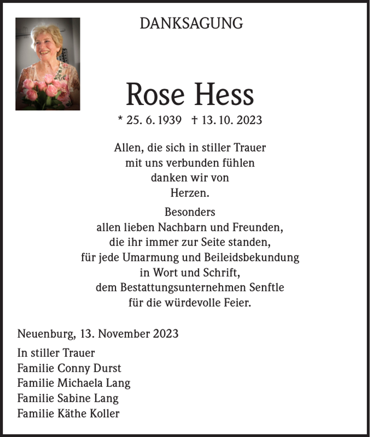 <p>DANKSAGUNG</p><p>Rose Hess</p><p>* 25. 6. 1939 † 13. 10. 2023<br />Allen, die sich in stiller Trauer<br />mit uns verbunden fühlen<br />danken wir von<br />Herzen.<br />Besonders<br />allen lieben Nachbarn und Freunden,<br />die ihr immer zur Seite standen,<br />für jede Umarmung und Beileidsbekundung<br />in Wort und Schrift,<br />dem Bestattungsunternehmen Senftle<br />für die würdevolle Feier.<br />Neuenburg, 13. November 2023<br />In stiller Trauer<br />Familie Conny Durst<br />Familie Michaela Lang<br />Familie Sabine Lang<br />Familie Käthe Koller</p>