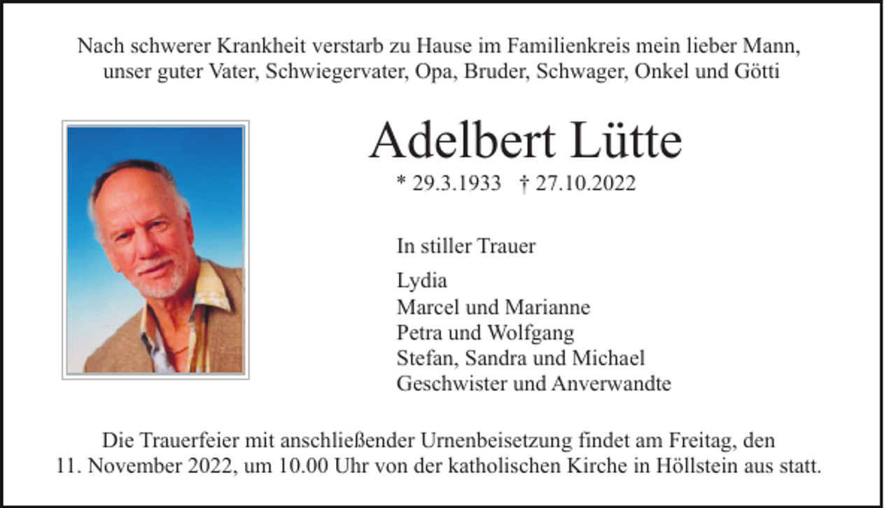 <p>Nach schwerer Krankheit verstarb zu Hause im Familienkreis mein lieber Mann,<br />unser guter Vater, Schwiegervater, Opa, Bruder, Schwager, Onkel und Götti</p><p>Adelbert Lütte<br />* 29.3.1933 † 27.10.2022<br />In stiller Trauer<br />Lydia<br />Marcel und Marianne<br />Petra und Wolfgang<br />Stefan, Sandra und Michael<br />Geschwister und Anverwandte<br />Die Trauerfeier mit anschließender Urnenbeisetzung findet am Freitag, den<br />11. November 2022, um 10.00 Uhr von der katholischen Kirche in Höllstein aus statt.</p>