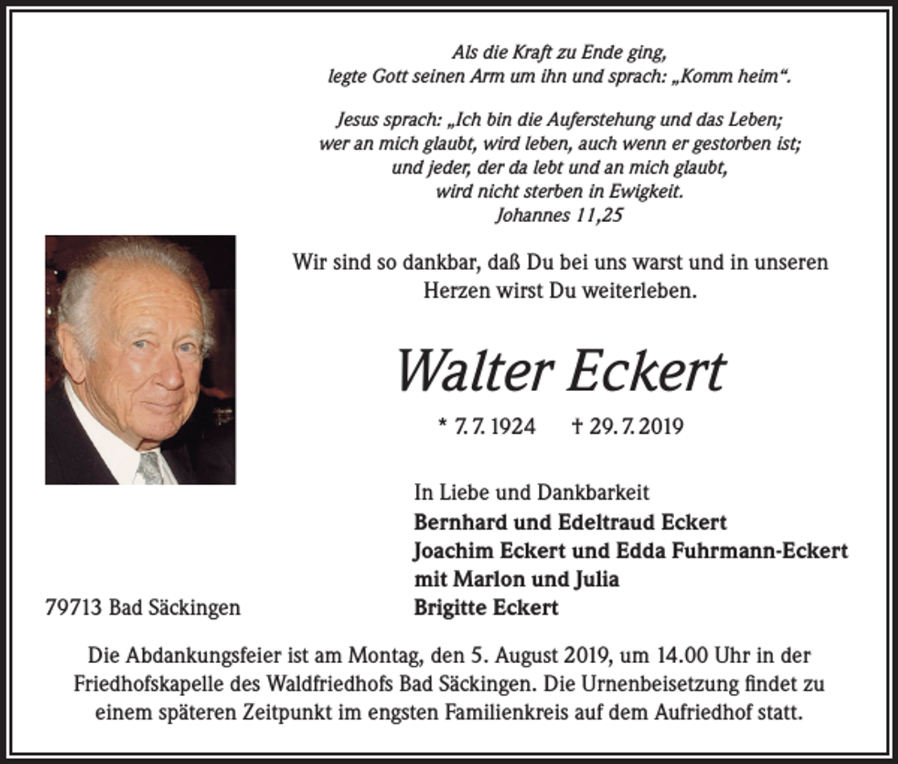 <p>Als die Kraft zu Ende ging,<br />legte Gott seinen Arm um ihn und sprach: „Komm heim“.<br />Jesus sprach: „Ich bin die Auferstehung und das Leben;<br />wer an mich glaubt, wird leben, auch wenn er gestorben ist;<br />und jeder, der da lebt und an mich glaubt,<br />wird nicht sterben in Ewigkeit.<br />Johannes 11,25</p><p>Wir sind so dankbar, daß Du bei uns warst und in unseren<br />Herzen wirst Du weiterleben.</p><p>Walter Eckert<br />* 7. 7. 1924 † 29. 7. 2019</p><p>79713 Bad Säckingen</p><p>In Liebe und Dankbarkeit<br />Bernhard und Edeltraud Eckert<br />Joachim Eckert und Edda Fuhrmann-Eckert<br />mit Marlon und Julia<br />Brigitte Eckert</p><p>Die Abdankungsfeier ist am Montag, den 5. August 2019, um 14.00 Uhr in der<br />Friedhofskapelle des Waldfriedhofs Bad Säckingen. Die Urnenbeisetzung findet zu<br />einem späteren Zeitpunkt im engsten Familienkreis auf dem Aufriedhof statt.</p>