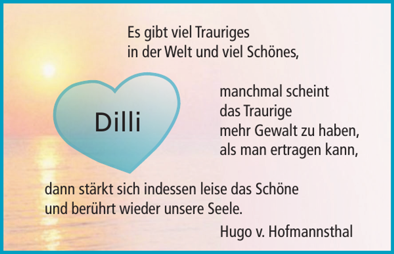 <p>Es gibt viel Trauriges<br />in der Welt und viel Schönes,</p><p>Dilli</p><p>manchmal scheint<br />das Traurige<br />mehr Gewalt zu haben,<br />als man ertragen kann,</p><p>dann stärkt sich indessen leise das Schöne<br />und berührt wieder unsere Seele.</p><p>Hugo v. Hofmannsthal</p>