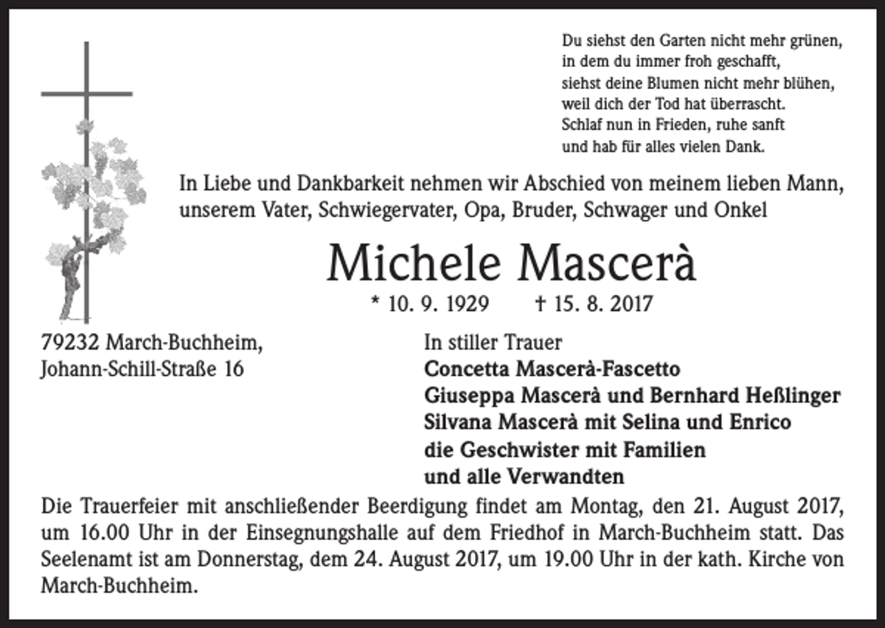 <p>Du siehst den Garten nicht mehr grünen,<br />in dem du immer froh geschafft,<br />siehst deine Blumen nicht mehr blühen,<br />weil dich der Tod hat überrascht.<br />Schlaf nun in Frieden, ruhe sanft<br />und hab für alles vielen Dank.</p><p>In Liebe und Dankbarkeit nehmen wir Abschied von meinem ­lieben Mann,<br />unserem Vater, Schwiegervater, Opa, Bruder, Schwager und Onkel</p><p>Michele Mascerà<br />* 10. 9. 1929 † 15. 8. 2019232 March-Buchheim,<br />In stiller Trauer<br />Johann-Schill-Straße 16<br />Concetta Mascerà-Fascetto<br />Giuseppa Mascerà und Bernhard Heßlinger<br />Silvana Mascerà mit Selina und Enrico<br />die Geschwister mit Familien<br />und alle Verwandten<br />Die Trauerfeier mit anschließender Beerdigung findet am Montag, den 21. August 2017,<br />um 16.00 Uhr in der Einsegnungshalle auf dem Friedhof in March-Buchheim statt. Das<br />Seelenamt ist am Donnerstag, dem 24. August 2017, um 19.00 Uhr in der kath. Kirche von<br />March-Buchheim.</p>