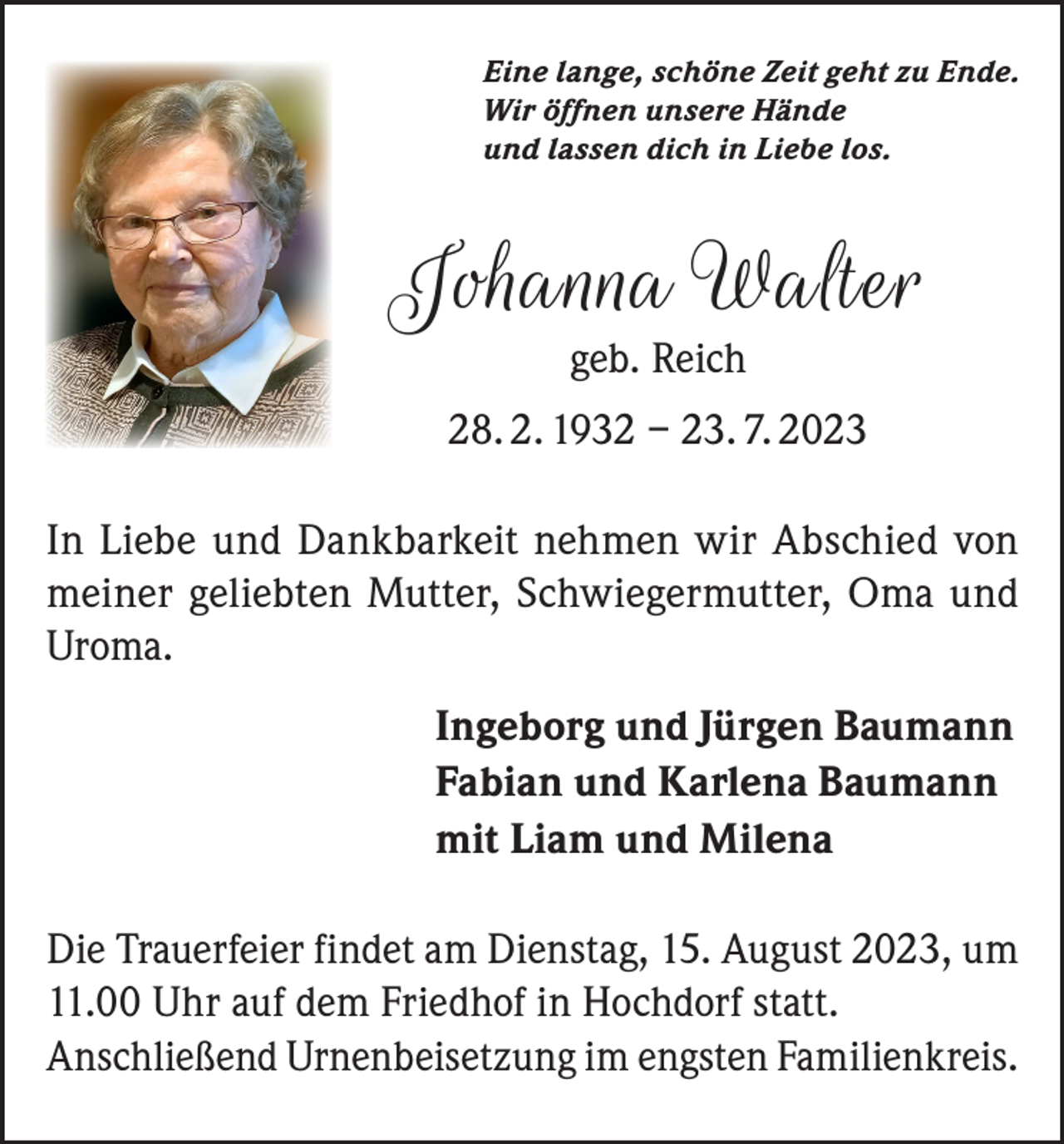 <p>Eine lange, schöne Zeit geht zu Ende.<br />Wir öffnen unsere Hände<br />und lassen dich in Liebe los.</p><p>Johanna Walter<br />geb. Reich</p><p>28. 2. 1932 – 23. 7. 2023<br />In Liebe und Dankbarkeit nehmen wir Abschied von<br />meiner geliebten Mutter, Schwiegermutter, Oma und<br />Uroma.<br />Ingeborg und Jürgen Baumann<br />Fabian und Karlena Baumann<br />mit Liam und Milena<br />Die Trauerfeier findet am Dienstag, 15. August 2023, um<br />11.00 Uhr auf dem Friedhof in Hochdorf statt.<br />Anschließend Urnenbeisetzung im engsten Familienkreis.</p>