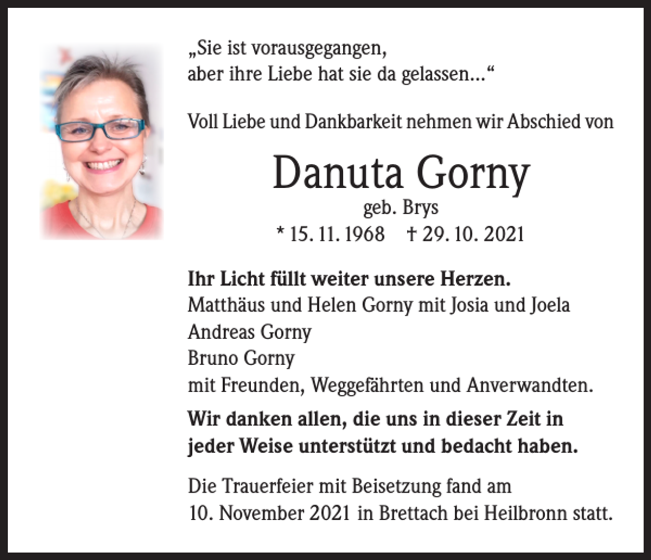 <p>„Sie ist vorausgegangen,<br />aber ihre Liebe hat sie da gelassen...“<br />Voll Liebe und Dankbarkeit nehmen wir Abschied von</p><p>Danuta Gorny<br />geb. Brys<br />* 15. 11. 1968 † 29. 10. 2021</p><p>Ihr Licht füllt weiter unsere Herzen.<br />Matthäus und Helen Gorny mit Josia und Joela<br />Andreas Gorny<br />Bruno Gorny<br />mit Freunden, Weggefährten und Anverwandten.<br />Wir danken allen, die uns in dieser Zeit in<br />jeder Weise unterstützt und bedacht haben.<br />Die Trauerfeier mit Beisetzung fand am<br />10. November 2021 in Brettach bei Heilbronn statt.</p>