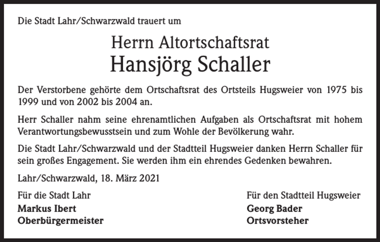 <p>Die Stadt Lahr/Schwarzwald trauert um</p><p>Herrn Altortschaftsrat</p><p>Hansjörg Schaller<br />Der Verstorbene gehörte dem Ortschaftsrat des Ortsteils Hugsweier von 1975 bis<br />1999 und von 2002 bis 2004 an.<br />Herr Schaller nahm seine ehrenamtlichen Aufgaben als Ortschaftsrat mit hohem<br />­Verantwortungsbewusstsein und zum Wohle der Bevölkerung wahr.<br />Die Stadt Lahr/Schwarzwald und der Stadtteil Hugsweier danken Herrn Schaller für<br />sein großes Engagement. Sie werden ihm ein ehrendes Gedenken bewahren.<br />Lahr/Schwarzwald, 18. März 2021<br />Für die Stadt Lahr<br />Markus Ibert<br />Oberbürgermeister</p><p>Für den Stadtteil Hugsweier<br />Georg Bader<br />Ortsvorsteher</p>