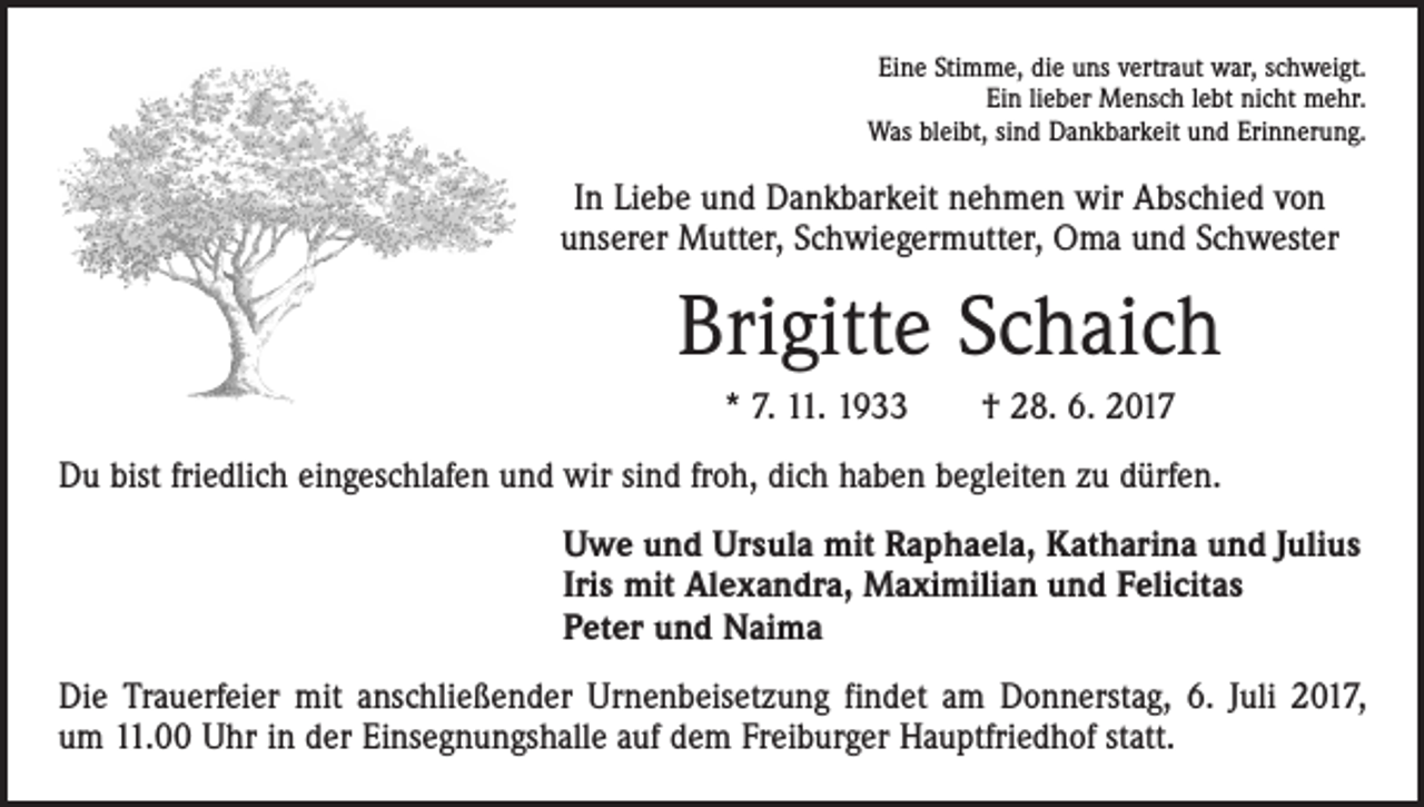 <p>Eine Stimme, die uns vertraut war, schweigt.<br />Ein lieber Mensch lebt nicht mehr.<br />Was bleibt, sind Dankbarkeit und Erinnerung.</p><p>In Liebe und Dankbarkeit nehmen wir Abschied von<br />unserer Mutter, Schwiegermutter, Oma und Schwester</p><p>Brigitte Schaich<br />* 7. 11. 1933 † 28. 6. 2017<br />Du bist friedlich eingeschlafen und wir sind froh, dich haben begleiten zu dürfen.<br />Uwe und Ursula mit Raphaela, Katharina und Julius<br />Iris mit Alexandra, Maximilian und Felicitas<br />Peter und Naima<br />Die Trauerfeier mit anschließender Urnenbeisetzung findet am Donnerstag, 6. Juli 2017,<br />um 11.00 Uhr in der Einsegnungshalle auf dem Freiburger Hauptfriedhof statt.</p>