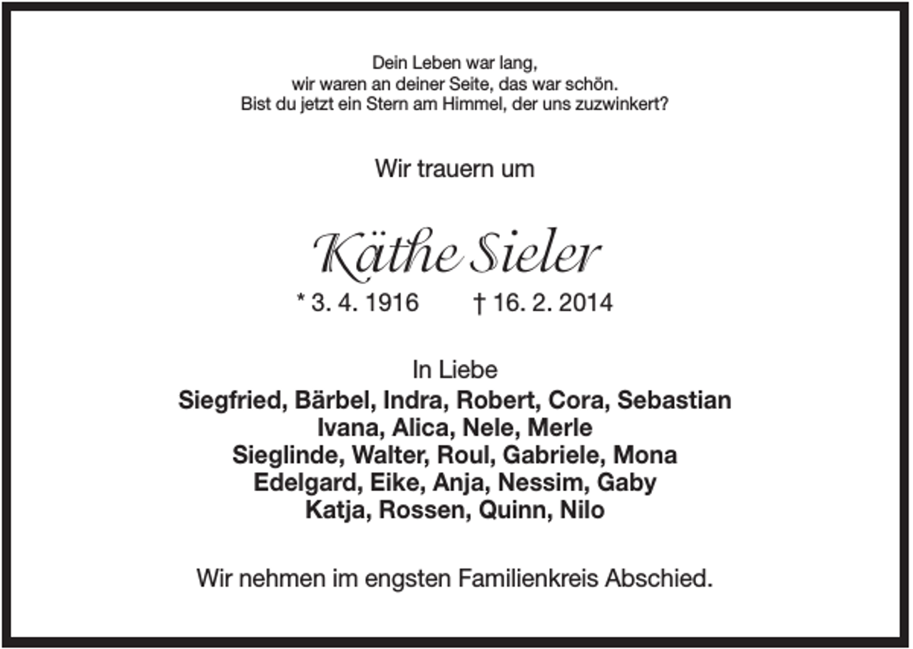 <p>Dein Leben war lang,<br />wir waren an deiner Seite, das war schön.<br />Bist du jetzt ein Stern am Himmel, der uns zuzwinkert?</p><p>Wir trauern um</p><p>Käthe Sieler<br />* 3. 4. 1916</p><p>† 16. 2. 2014</p><p>In Liebe<br />Siegfried, Bärbel, Indra, Robert, Cora, Sebastian<br />Ivana, Alica, Nele, Merle<br />Sieglinde, Walter, Roul, Gabriele, Mona<br />Edelgard, Eike, Anja, Nessim, Gaby<br />Katja, Rossen, Quinn, Nilo<br />Wir nehmen im engsten Familienkreis Abschied.</p>