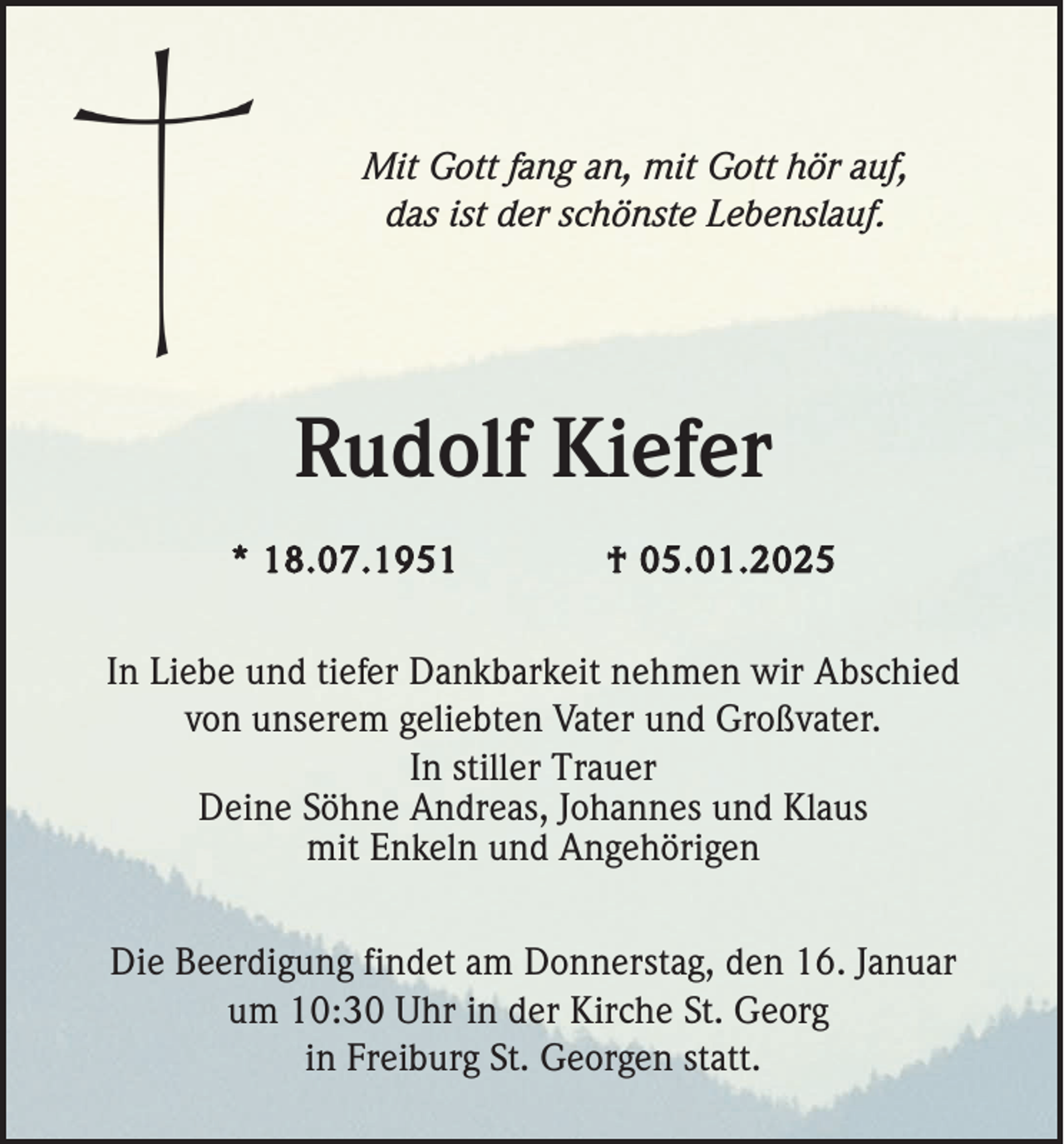 <p>Mit Gott fang an, mit Gott hör auf,<br />das ist der schönste Lebenslauf.</p><p>Rudolf Kiefer<br />* 18.07.1951</p><p>† 05.01.2025</p><p>In Liebe und tiefer Dankbarkeit nehmen wir Abschied<br />von unserem geliebten Vater und Großvater.<br />In stiller Trauer<br />Deine Söhne Andreas, Johannes und Klaus<br />mit Enkeln und Angehörigen<br />Die Beerdigung findet am Donnerstag, den 16. Januar<br />um 10:30 Uhr in der Kirche St. Georg<br />in Freiburg St. Georgen statt.</p>