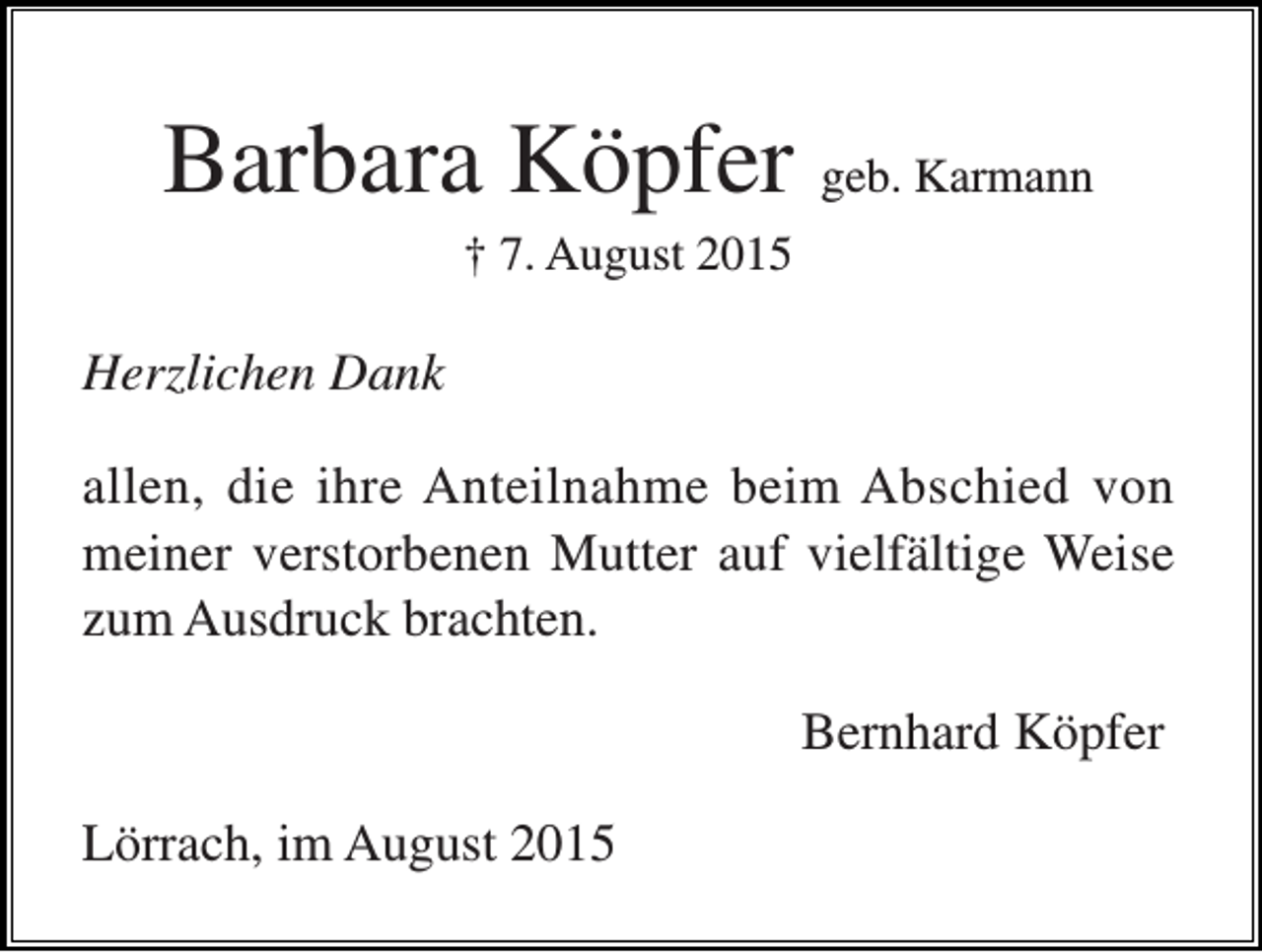 <p>Barbara Köpfer geb. Karmann<br />† 7. August 2015</p><p>Herzlichen Dank<br />allen, die ihre Anteilnahme beim Abschied von<br />meiner verstorbenen Mutter auf vielfältige Weise<br />zum Ausdruck brachten.<br />Bernhard Köpfer<br />Lörrach, im August 2015</p>