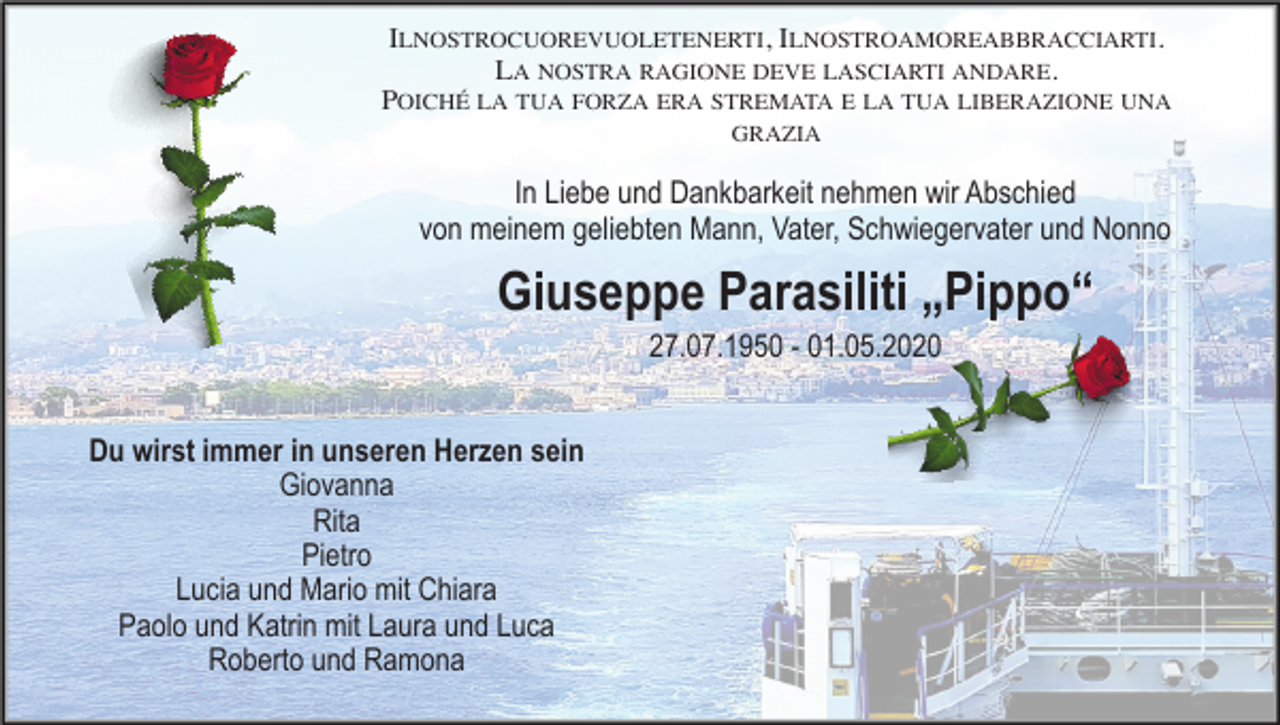 <p>ILNOSTROCUOREVUOLETENERTI, ILNOSTROAMOREABBRACCIARTI.<br />LA NOSTRA RAGIONE DEVE LASCIARTI ANDARE.<br />POICHÉ LA TUA FORZA ERA STREMATA E LA TUA LIBERAZIONE UNA<br />GRAZIA</p><p>In Liebe und Dankbarkeit nehmen wir Abschied<br />von meinem geliebten Mann, Vater, Schwiegervater und Nonno</p><p>Giuseppe Parasiliti „Pippo“<br />27.07.1950 - 01.05.2020<br />Du wirst immer in unseren Herzen sein<br />Giovanna<br />Rita<br />Pietro<br />Lucia und Mario mit Chiara<br />Paolo und Katrin mit Laura und Luca<br />Roberto und Ramona</p>