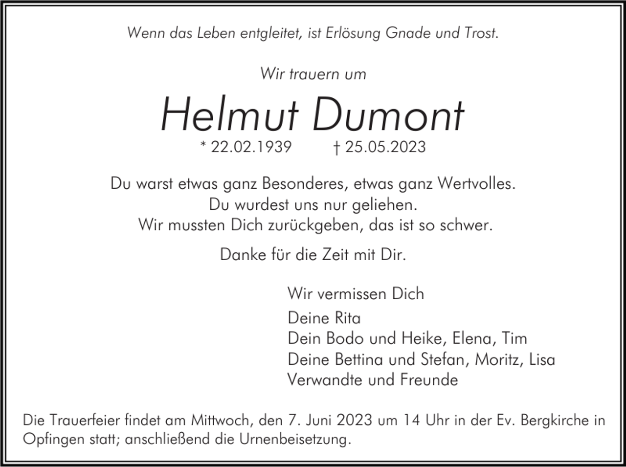 <p>Wenn das Leben entgleitet, ist Erlösung Gnade und Trost.</p><p>Wir trauern um</p><p>Helmut Dumont<br />* 22.02.1939</p><p>† 25.05.2023</p><p>Du warst etwas ganz Besonderes, etwas ganz Wertvolles.<br />Du wurdest uns nur geliehen.<br />Wir mussten Dich zurückgeben, das ist so schwer.<br />Danke für die Zeit mit Dir.<br />Wir vermissen Dich<br />Deine Rita<br />Dein Bodo und Heike, Elena, Tim<br />Deine Bettina und Stefan, Moritz, Lisa<br />Verwandte und Freunde<br />Die Trauerfeier findet am Mittwoch, den 7. Juni 2023 um 14 Uhr in der Ev. Bergkirche in<br />Opfingen statt; anschließend die Urnenbeisetzung.</p>