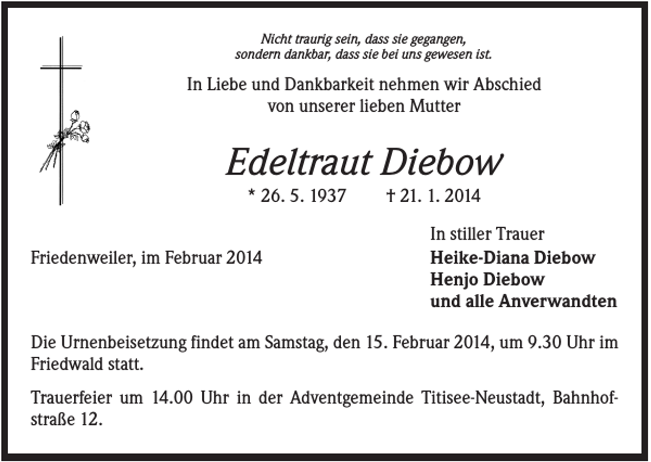 <p>Nicht traurig sein, dass sie gegangen,<br />sondern dankbar, dass sie bei uns gewesen ist.</p><p>In Liebe und Dankbarkeit nehmen wir Abschied<br />von unserer lieben Mutter</p><p>Edeltraut Diebow<br />* 26. 5. 1937<br />Friedenweiler, im Februar 2014</p><p>† 21. 1. 2014<br />In stiller Trauer<br />Heike-Diana Diebow<br />Henjo Diebow<br />und alle Anverwandten</p><p>Die Urnenbeisetzung findet am Samstag, den 15. Februar 2014, um 9.30 Uhr im<br />Friedwald statt.<br />Trauerfeier um 14.00 Uhr in der Adventgemeinde Titisee-Neustadt, Bahnhofstraße 12.</p>