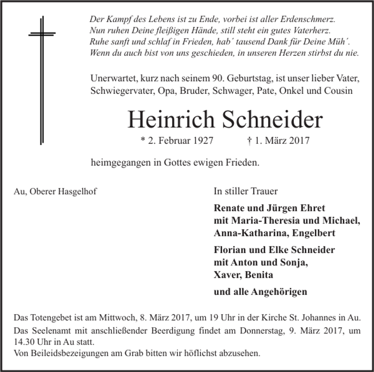 <p>Der Kampf des Lebens ist zu Ende, vorbei ist aller Erdenschmerz.<br />Nun ruhen Deine fleißigen Hände, still steht ein gutes Vaterherz.<br />Ruhe sanft und schlaf in Frieden, hab´ tausend Dank für Deine Müh´.<br />Wenn du auch bist von uns geschieden, in unseren Herzen stirbst du nie.</p><p>Unerwartet, kurz nach seinem 90. Geburtstag, ist unser lieber Vater,<br />Schwiegervater, Opa, Bruder, Schwager, Pate, Onkel und Cousin</p><p>Heinrich Schneider<br />* 2. Februar 1927</p><p>† 1. März 2017</p><p>heimgegangen in Gottes ewigen Frieden.<br />Au, Oberer Hasgelhof</p><p>In stiller Trauer<br />Renate und Jürgen Ehret<br />mit Maria-Theresia und Michael,<br />Anna-Katharina, Engelbert<br />Florian und Elke Schneider<br />mit Anton und Sonja,<br />Xaver, Benita<br />und alle Angehörigen</p><p>Das Totengebet ist am Mittwoch, 8. März 2017, um 19 Uhr in der Kirche St. Johannes in Au.<br />Das Seelenamt mit anschließender Beerdigung findet am Donnerstag, 9. März 2017, um<br />14.30 Uhr in Au statt.<br />Von Beileidsbezeigungen am Grab bitten wir höflichst abzusehen.</p>