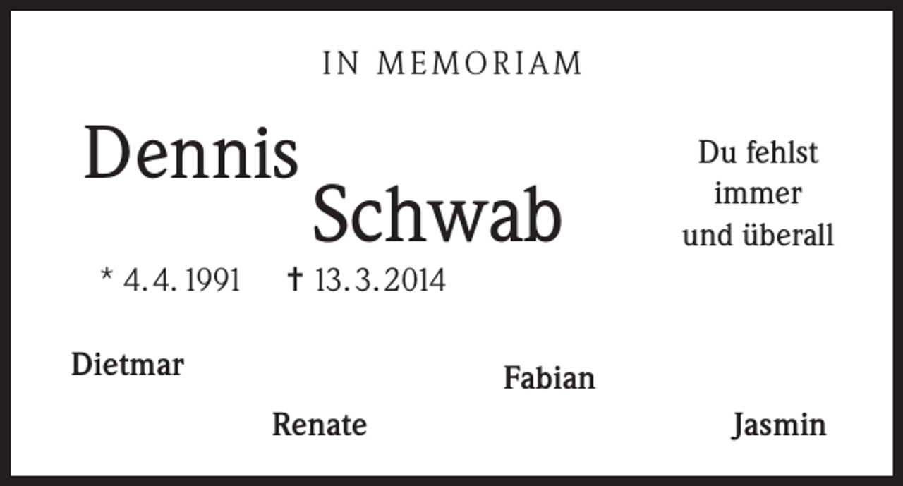 <p>IN MEMORIAM</p><p>Dennis<br />* 4. 4. 1991</p><p>Schwab</p><p>Du fehlst<br />immer<br />und überall</p><p>= 13. 3. 2014</p><p>Dietmar</p><p>Fabian<br />Renate</p><p>Jasmin</p>