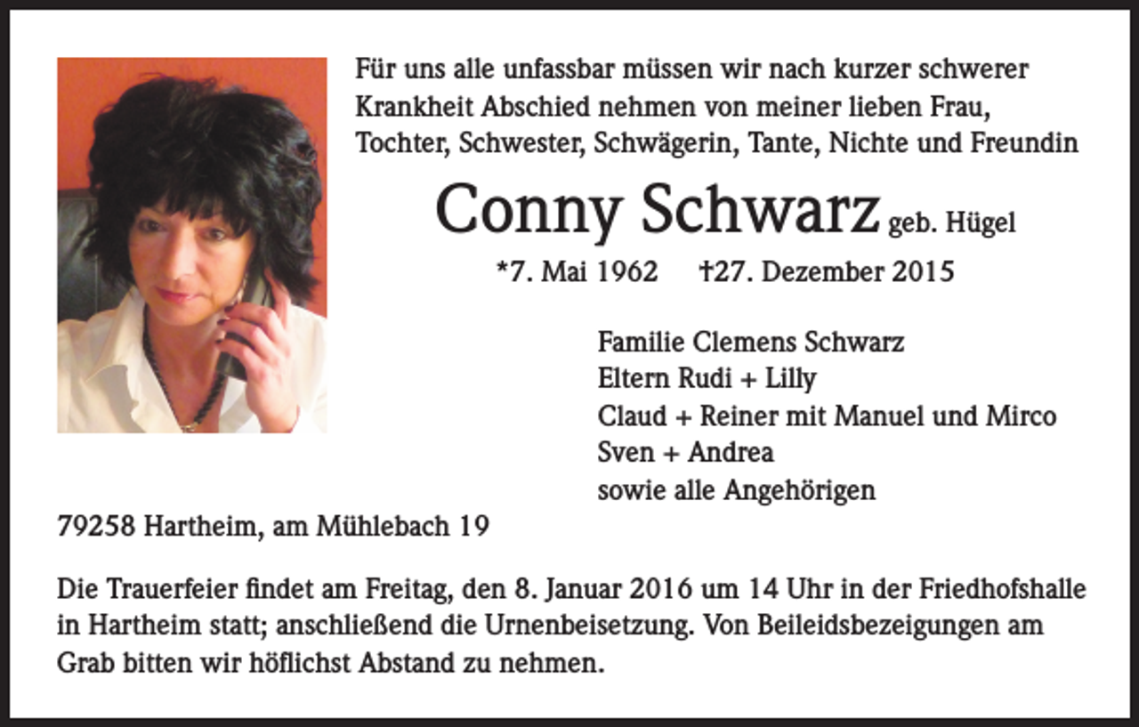 <p>Für uns alle unfassbar müssen wir nach kurzer schwerer<br />Krankheit Abschied nehmen von meiner lieben Frau,<br />Tochter, Schwester, Schwägerin, Tante, Nichte und Freundin</p><p>Conny Schwarz geb. Hügel<br />*7. Mai 1962</p><p>†27. Dezember 2015</p><p>Familie Clemens Schwarz<br />Eltern Rudi + Lilly<br />Claud + Reiner mit Manuel und Mirco<br />Sven + Andrea<br />sowie alle Angehörigen<br />79258 Hartheim, am Mühlebach 19<br />Die Trauerfeier findet am Freitag, den 8. Januar 2016 um 14 Uhr in der Friedhofshalle<br />in Hartheim statt; anschließend die Urnenbeisetzung. Von Beileidsbezeigungen am<br />Grab bitten wir höflichst Abstand zu nehmen.</p>