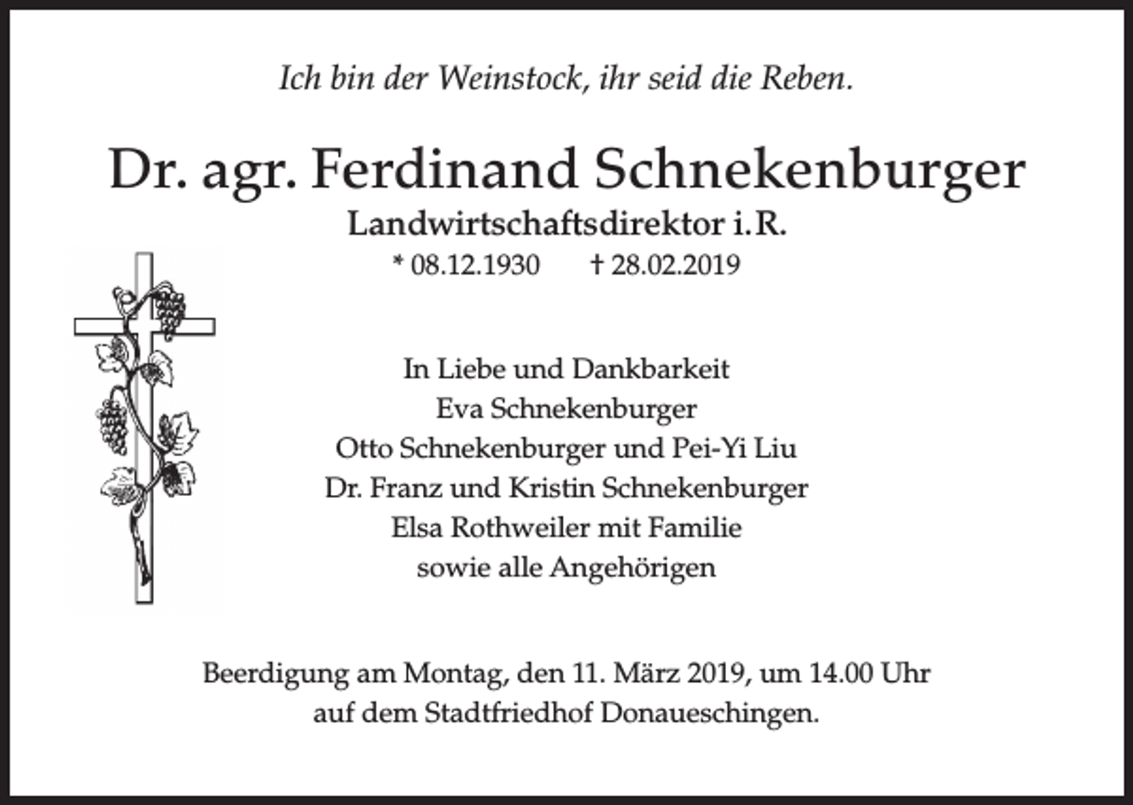<p>Ich bin der Weinstock, ihr seid die Reben.</p><p>Dr. agr. Ferdinand Schnekenburger<br />Landwirtschaftsdirektor i. R.<br />* 08.12.1930</p><p>† 28.02.2019</p><p>In Liebe und Dankbarkeit<br />Eva Schnekenburger<br />Otto Schnekenburger und Pei-Yi Liu<br />Dr. Franz und Kristin Schnekenburger<br />Elsa Rothweiler mit Familie<br />sowie alle Angehörigen<br />Beerdigung am Montag, den 11. März 2019, um 14.00 Uhr<br />auf dem Stadtfriedhof Donaueschingen.</p>